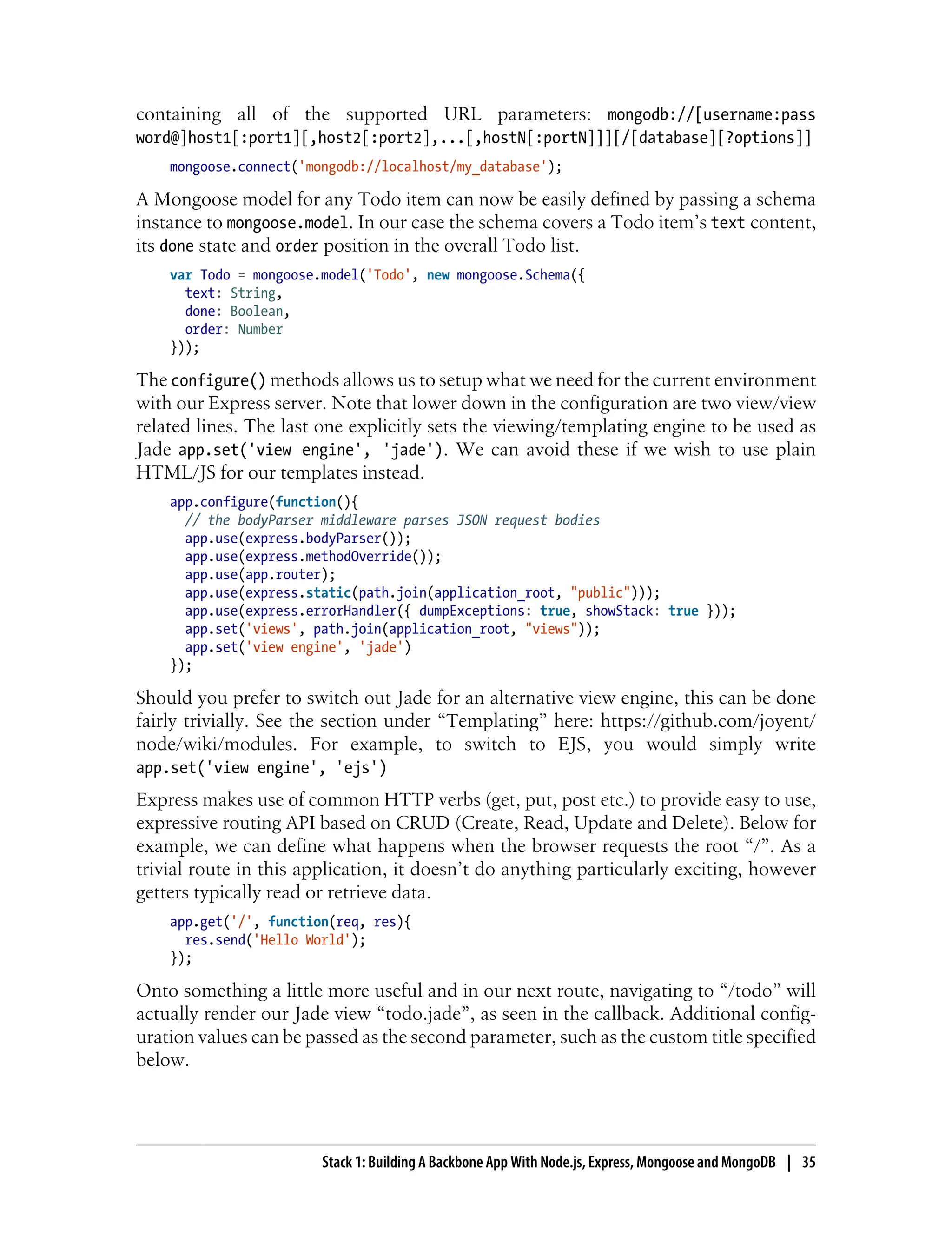 containing all of the supported URL parameters: mongodb://[username:pass
word@]host1[:port1][,host2[:port2],...[,hostN[:portN]]][/[database][?options]]
mongoose.connect('mongodb://localhost/my_database');
A Mongoose model for any Todo item can now be easily defined by passing a schema
instance to mongoose.model. In our case the schema covers a Todo item’s text content,
its done state and order position in the overall Todo list.
var Todo = mongoose.model('Todo', new mongoose.Schema({
text: String,
done: Boolean,
order: Number
}));
The configure() methods allows us to setup what we need for the current environment
with our Express server. Note that lower down in the configuration are two view/view
related lines. The last one explicitly sets the viewing/templating engine to be used as
Jade app.set('view engine', 'jade'). We can avoid these if we wish to use plain
HTML/JS for our templates instead.
app.configure(function(){
// the bodyParser middleware parses JSON request bodies
app.use(express.bodyParser());
app.use(express.methodOverride());
app.use(app.router);
app.use(express.static(path.join(application_root, "public")));
app.use(express.errorHandler({ dumpExceptions: true, showStack: true }));
app.set('views', path.join(application_root, "views"));
app.set('view engine', 'jade')
});
Should you prefer to switch out Jade for an alternative view engine, this can be done
fairly trivially. See the section under “Templating” here: https://github.com/joyent/
node/wiki/modules. For example, to switch to EJS, you would simply write
app.set('view engine', 'ejs')
Express makes use of common HTTP verbs (get, put, post etc.) to provide easy to use,
expressive routing API based on CRUD (Create, Read, Update and Delete). Below for
example, we can define what happens when the browser requests the root “/”. As a
trivial route in this application, it doesn’t do anything particularly exciting, however
getters typically read or retrieve data.
app.get('/', function(req, res){
res.send('Hello World');
});
Onto something a little more useful and in our next route, navigating to “/todo” will
actually render our Jade view “todo.jade”, as seen in the callback. Additional config-
uration values can be passed as the second parameter, such as the custom title specified
below.
Stack 1: Building A Backbone App With Node.js, Express, Mongoose and MongoDB | 35
 