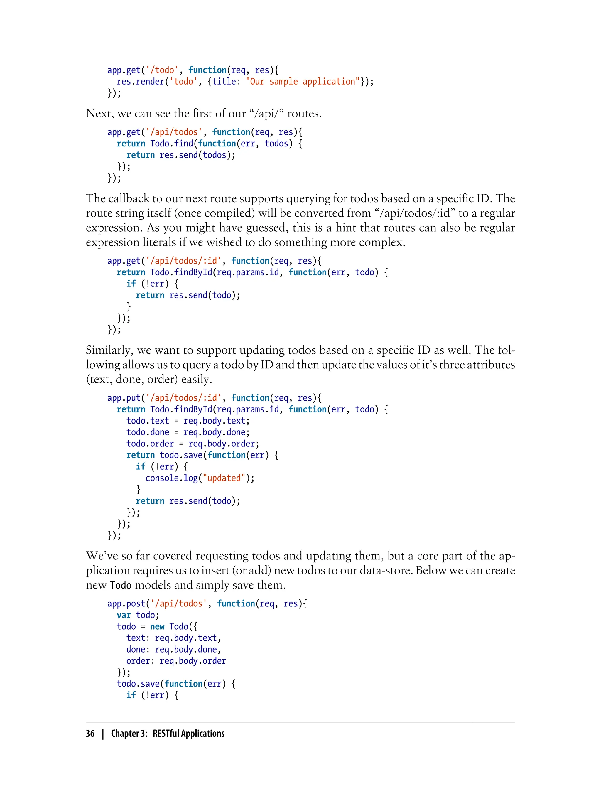 app.get('/todo', function(req, res){
res.render('todo', {title: "Our sample application"});
});
Next, we can see the first of our “/api/” routes.
app.get('/api/todos', function(req, res){
return Todo.find(function(err, todos) {
return res.send(todos);
});
});
The callback to our next route supports querying for todos based on a specific ID. The
route string itself (once compiled) will be converted from “/api/todos/:id” to a regular
expression. As you might have guessed, this is a hint that routes can also be regular
expression literals if we wished to do something more complex.
app.get('/api/todos/:id', function(req, res){
return Todo.findById(req.params.id, function(err, todo) {
if (!err) {
return res.send(todo);
}
});
});
Similarly, we want to support updating todos based on a specific ID as well. The fol-
lowing allows us to query a todo by ID and then update the values of it’s three attributes
(text, done, order) easily.
app.put('/api/todos/:id', function(req, res){
return Todo.findById(req.params.id, function(err, todo) {
todo.text = req.body.text;
todo.done = req.body.done;
todo.order = req.body.order;
return todo.save(function(err) {
if (!err) {
console.log("updated");
}
return res.send(todo);
});
});
});
We’ve so far covered requesting todos and updating them, but a core part of the ap-
plication requires us to insert (or add) new todos to our data-store. Below we can create
new Todo models and simply save them.
app.post('/api/todos', function(req, res){
var todo;
todo = new Todo({
text: req.body.text,
done: req.body.done,
order: req.body.order
});
todo.save(function(err) {
if (!err) {
36 | Chapter 3: RESTful Applications
 