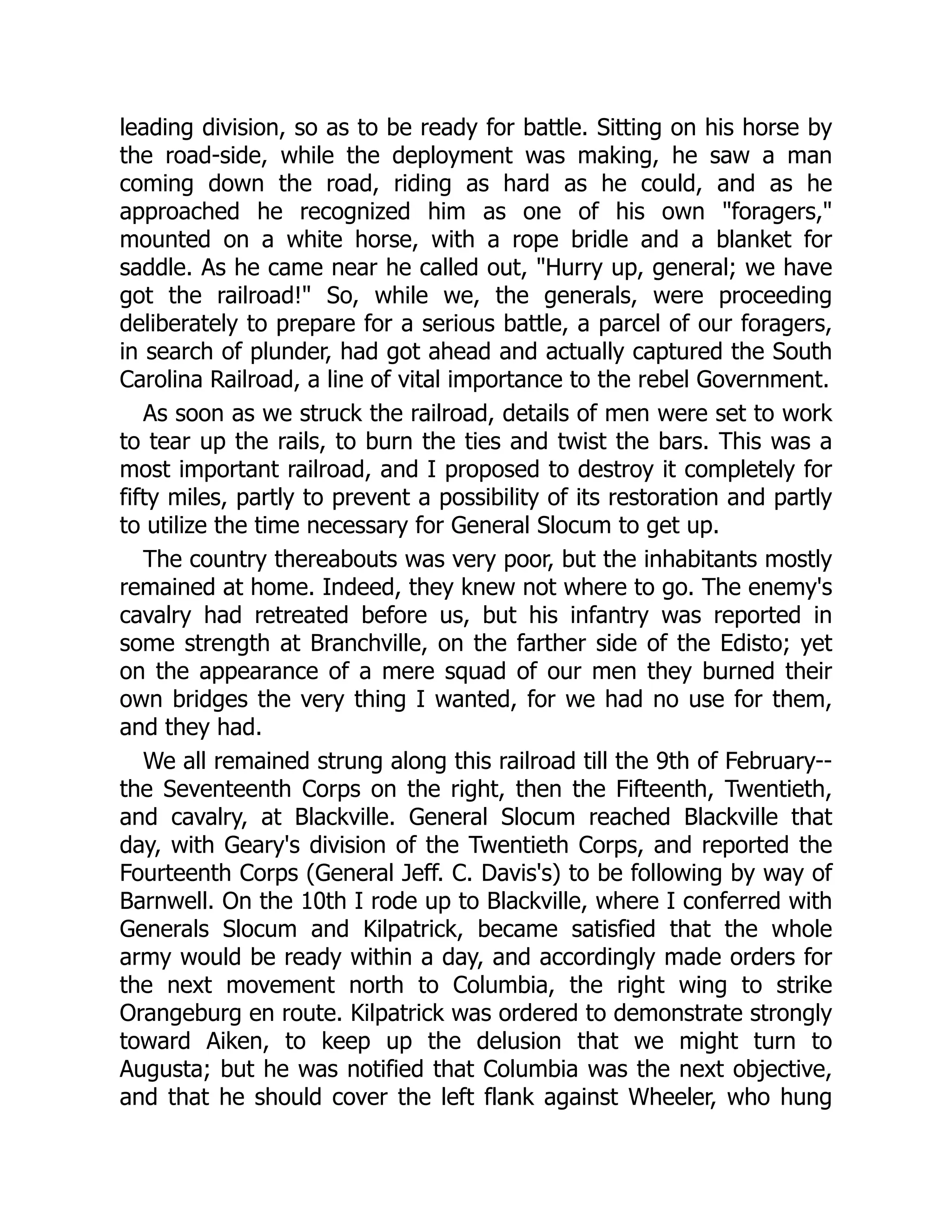 leading division, so as to be ready for battle. Sitting on his horse by
the road-side, while the deployment was making, he saw a man
coming down the road, riding as hard as he could, and as he
approached he recognized him as one of his own "foragers,"
mounted on a white horse, with a rope bridle and a blanket for
saddle. As he came near he called out, "Hurry up, general; we have
got the railroad!" So, while we, the generals, were proceeding
deliberately to prepare for a serious battle, a parcel of our foragers,
in search of plunder, had got ahead and actually captured the South
Carolina Railroad, a line of vital importance to the rebel Government.
As soon as we struck the railroad, details of men were set to work
to tear up the rails, to burn the ties and twist the bars. This was a
most important railroad, and I proposed to destroy it completely for
fifty miles, partly to prevent a possibility of its restoration and partly
to utilize the time necessary for General Slocum to get up.
The country thereabouts was very poor, but the inhabitants mostly
remained at home. Indeed, they knew not where to go. The enemy's
cavalry had retreated before us, but his infantry was reported in
some strength at Branchville, on the farther side of the Edisto; yet
on the appearance of a mere squad of our men they burned their
own bridges the very thing I wanted, for we had no use for them,
and they had.
We all remained strung along this railroad till the 9th of February--
the Seventeenth Corps on the right, then the Fifteenth, Twentieth,
and cavalry, at Blackville. General Slocum reached Blackville that
day, with Geary's division of the Twentieth Corps, and reported the
Fourteenth Corps (General Jeff. C. Davis's) to be following by way of
Barnwell. On the 10th I rode up to Blackville, where I conferred with
Generals Slocum and Kilpatrick, became satisfied that the whole
army would be ready within a day, and accordingly made orders for
the next movement north to Columbia, the right wing to strike
Orangeburg en route. Kilpatrick was ordered to demonstrate strongly
toward Aiken, to keep up the delusion that we might turn to
Augusta; but he was notified that Columbia was the next objective,
and that he should cover the left flank against Wheeler, who hung
 