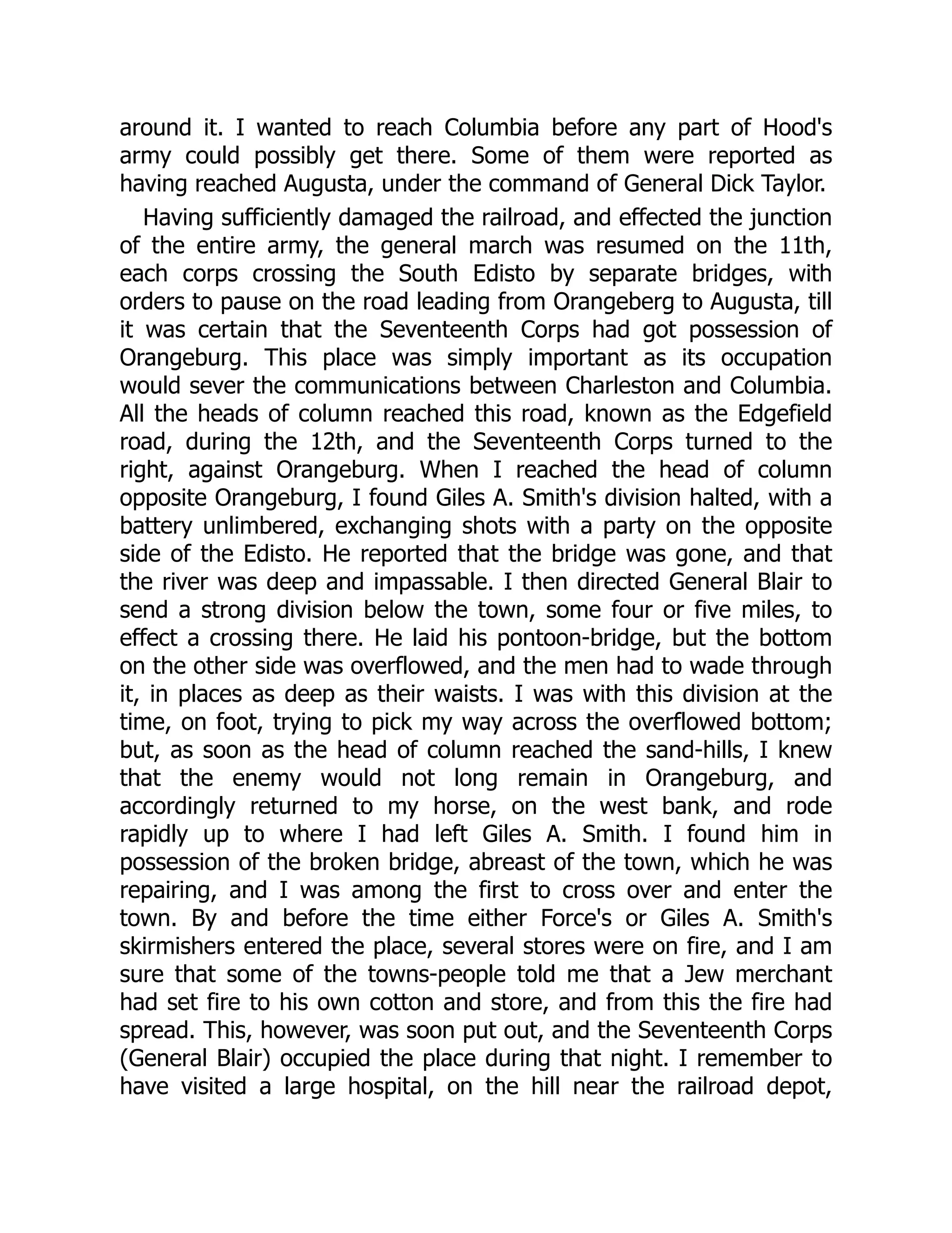 around it. I wanted to reach Columbia before any part of Hood's
army could possibly get there. Some of them were reported as
having reached Augusta, under the command of General Dick Taylor.
Having sufficiently damaged the railroad, and effected the junction
of the entire army, the general march was resumed on the 11th,
each corps crossing the South Edisto by separate bridges, with
orders to pause on the road leading from Orangeberg to Augusta, till
it was certain that the Seventeenth Corps had got possession of
Orangeburg. This place was simply important as its occupation
would sever the communications between Charleston and Columbia.
All the heads of column reached this road, known as the Edgefield
road, during the 12th, and the Seventeenth Corps turned to the
right, against Orangeburg. When I reached the head of column
opposite Orangeburg, I found Giles A. Smith's division halted, with a
battery unlimbered, exchanging shots with a party on the opposite
side of the Edisto. He reported that the bridge was gone, and that
the river was deep and impassable. I then directed General Blair to
send a strong division below the town, some four or five miles, to
effect a crossing there. He laid his pontoon-bridge, but the bottom
on the other side was overflowed, and the men had to wade through
it, in places as deep as their waists. I was with this division at the
time, on foot, trying to pick my way across the overflowed bottom;
but, as soon as the head of column reached the sand-hills, I knew
that the enemy would not long remain in Orangeburg, and
accordingly returned to my horse, on the west bank, and rode
rapidly up to where I had left Giles A. Smith. I found him in
possession of the broken bridge, abreast of the town, which he was
repairing, and I was among the first to cross over and enter the
town. By and before the time either Force's or Giles A. Smith's
skirmishers entered the place, several stores were on fire, and I am
sure that some of the towns-people told me that a Jew merchant
had set fire to his own cotton and store, and from this the fire had
spread. This, however, was soon put out, and the Seventeenth Corps
(General Blair) occupied the place during that night. I remember to
have visited a large hospital, on the hill near the railroad depot,
 