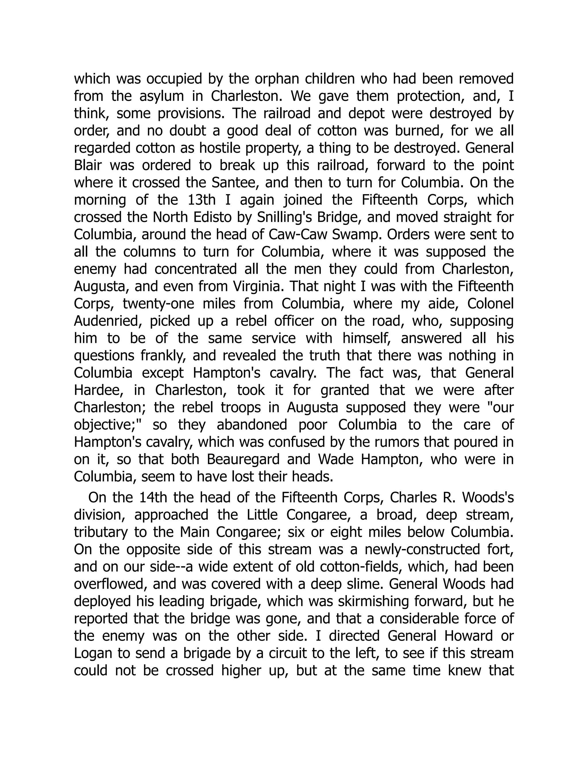 which was occupied by the orphan children who had been removed
from the asylum in Charleston. We gave them protection, and, I
think, some provisions. The railroad and depot were destroyed by
order, and no doubt a good deal of cotton was burned, for we all
regarded cotton as hostile property, a thing to be destroyed. General
Blair was ordered to break up this railroad, forward to the point
where it crossed the Santee, and then to turn for Columbia. On the
morning of the 13th I again joined the Fifteenth Corps, which
crossed the North Edisto by Snilling's Bridge, and moved straight for
Columbia, around the head of Caw-Caw Swamp. Orders were sent to
all the columns to turn for Columbia, where it was supposed the
enemy had concentrated all the men they could from Charleston,
Augusta, and even from Virginia. That night I was with the Fifteenth
Corps, twenty-one miles from Columbia, where my aide, Colonel
Audenried, picked up a rebel officer on the road, who, supposing
him to be of the same service with himself, answered all his
questions frankly, and revealed the truth that there was nothing in
Columbia except Hampton's cavalry. The fact was, that General
Hardee, in Charleston, took it for granted that we were after
Charleston; the rebel troops in Augusta supposed they were "our
objective;" so they abandoned poor Columbia to the care of
Hampton's cavalry, which was confused by the rumors that poured in
on it, so that both Beauregard and Wade Hampton, who were in
Columbia, seem to have lost their heads.
On the 14th the head of the Fifteenth Corps, Charles R. Woods's
division, approached the Little Congaree, a broad, deep stream,
tributary to the Main Congaree; six or eight miles below Columbia.
On the opposite side of this stream was a newly-constructed fort,
and on our side--a wide extent of old cotton-fields, which, had been
overflowed, and was covered with a deep slime. General Woods had
deployed his leading brigade, which was skirmishing forward, but he
reported that the bridge was gone, and that a considerable force of
the enemy was on the other side. I directed General Howard or
Logan to send a brigade by a circuit to the left, to see if this stream
could not be crossed higher up, but at the same time knew that
 
