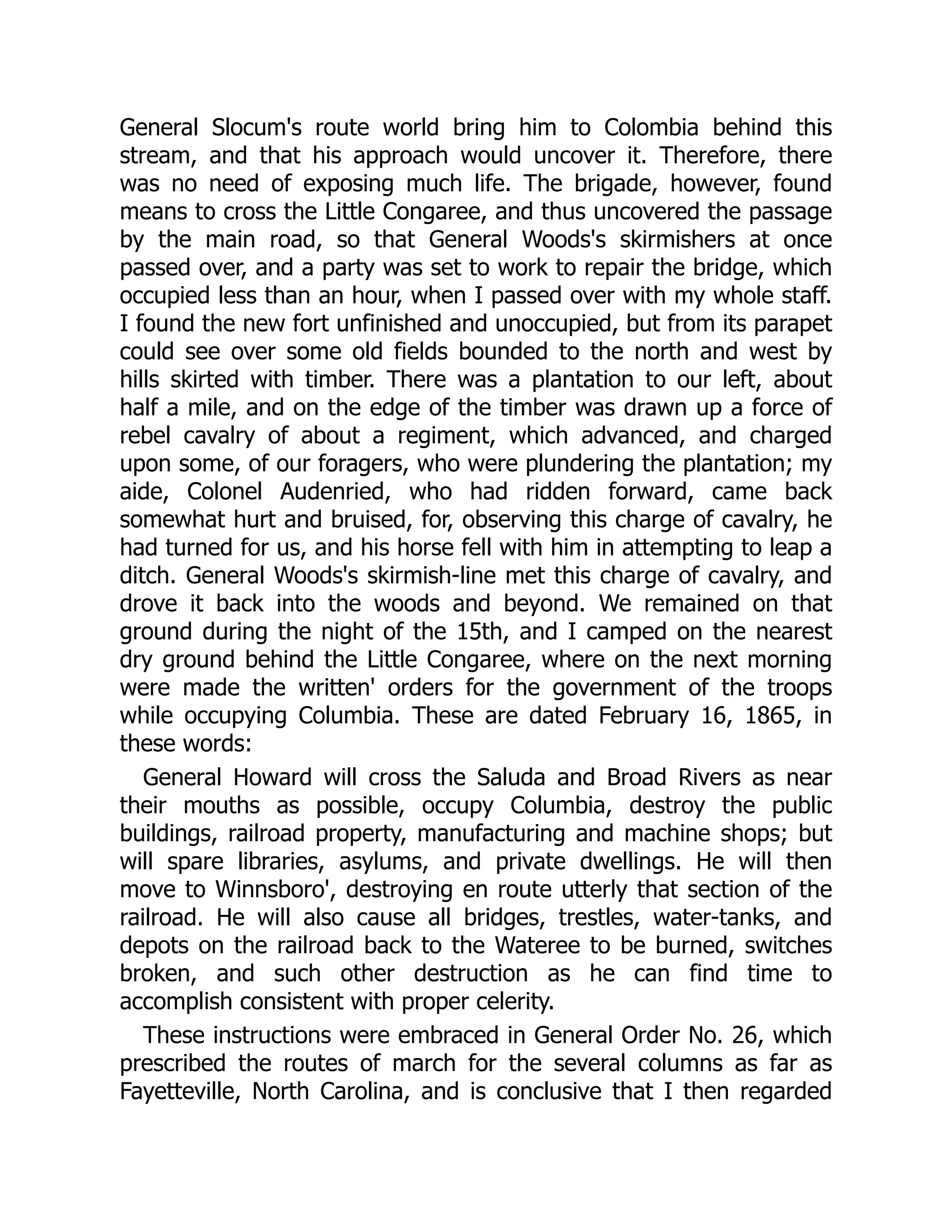 General Slocum's route world bring him to Colombia behind this
stream, and that his approach would uncover it. Therefore, there
was no need of exposing much life. The brigade, however, found
means to cross the Little Congaree, and thus uncovered the passage
by the main road, so that General Woods's skirmishers at once
passed over, and a party was set to work to repair the bridge, which
occupied less than an hour, when I passed over with my whole staff.
I found the new fort unfinished and unoccupied, but from its parapet
could see over some old fields bounded to the north and west by
hills skirted with timber. There was a plantation to our left, about
half a mile, and on the edge of the timber was drawn up a force of
rebel cavalry of about a regiment, which advanced, and charged
upon some, of our foragers, who were plundering the plantation; my
aide, Colonel Audenried, who had ridden forward, came back
somewhat hurt and bruised, for, observing this charge of cavalry, he
had turned for us, and his horse fell with him in attempting to leap a
ditch. General Woods's skirmish-line met this charge of cavalry, and
drove it back into the woods and beyond. We remained on that
ground during the night of the 15th, and I camped on the nearest
dry ground behind the Little Congaree, where on the next morning
were made the written' orders for the government of the troops
while occupying Columbia. These are dated February 16, 1865, in
these words:
General Howard will cross the Saluda and Broad Rivers as near
their mouths as possible, occupy Columbia, destroy the public
buildings, railroad property, manufacturing and machine shops; but
will spare libraries, asylums, and private dwellings. He will then
move to Winnsboro', destroying en route utterly that section of the
railroad. He will also cause all bridges, trestles, water-tanks, and
depots on the railroad back to the Wateree to be burned, switches
broken, and such other destruction as he can find time to
accomplish consistent with proper celerity.
These instructions were embraced in General Order No. 26, which
prescribed the routes of march for the several columns as far as
Fayetteville, North Carolina, and is conclusive that I then regarded
 