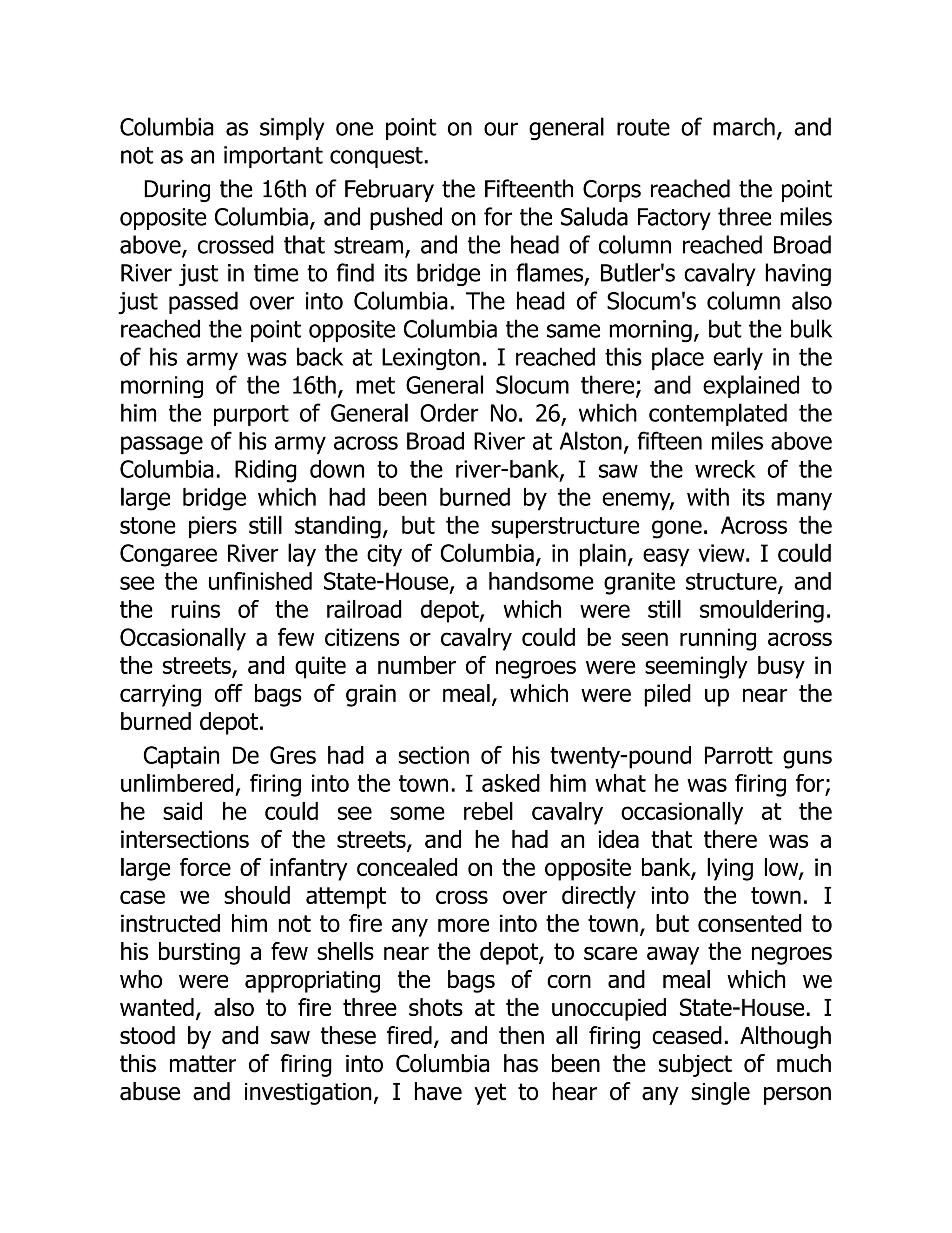 Columbia as simply one point on our general route of march, and
not as an important conquest.
During the 16th of February the Fifteenth Corps reached the point
opposite Columbia, and pushed on for the Saluda Factory three miles
above, crossed that stream, and the head of column reached Broad
River just in time to find its bridge in flames, Butler's cavalry having
just passed over into Columbia. The head of Slocum's column also
reached the point opposite Columbia the same morning, but the bulk
of his army was back at Lexington. I reached this place early in the
morning of the 16th, met General Slocum there; and explained to
him the purport of General Order No. 26, which contemplated the
passage of his army across Broad River at Alston, fifteen miles above
Columbia. Riding down to the river-bank, I saw the wreck of the
large bridge which had been burned by the enemy, with its many
stone piers still standing, but the superstructure gone. Across the
Congaree River lay the city of Columbia, in plain, easy view. I could
see the unfinished State-House, a handsome granite structure, and
the ruins of the railroad depot, which were still smouldering.
Occasionally a few citizens or cavalry could be seen running across
the streets, and quite a number of negroes were seemingly busy in
carrying off bags of grain or meal, which were piled up near the
burned depot.
Captain De Gres had a section of his twenty-pound Parrott guns
unlimbered, firing into the town. I asked him what he was firing for;
he said he could see some rebel cavalry occasionally at the
intersections of the streets, and he had an idea that there was a
large force of infantry concealed on the opposite bank, lying low, in
case we should attempt to cross over directly into the town. I
instructed him not to fire any more into the town, but consented to
his bursting a few shells near the depot, to scare away the negroes
who were appropriating the bags of corn and meal which we
wanted, also to fire three shots at the unoccupied State-House. I
stood by and saw these fired, and then all firing ceased. Although
this matter of firing into Columbia has been the subject of much
abuse and investigation, I have yet to hear of any single person
 