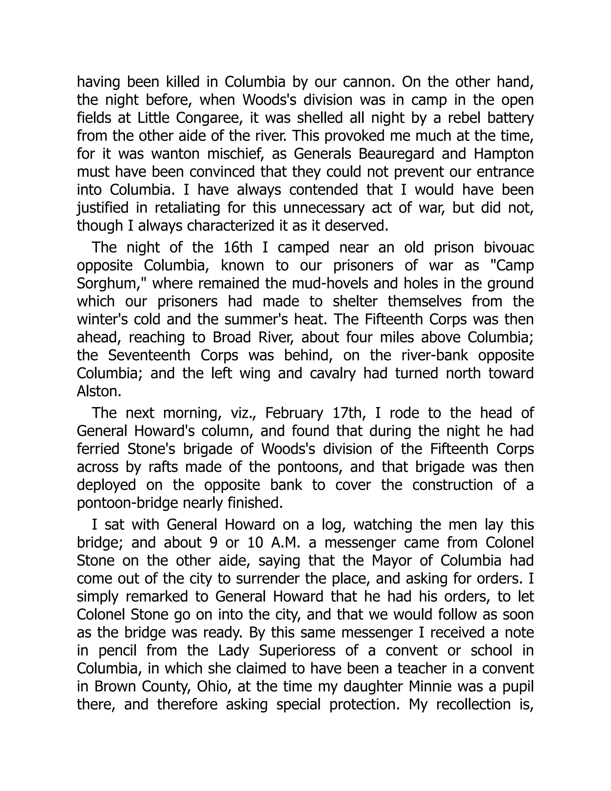 having been killed in Columbia by our cannon. On the other hand,
the night before, when Woods's division was in camp in the open
fields at Little Congaree, it was shelled all night by a rebel battery
from the other aide of the river. This provoked me much at the time,
for it was wanton mischief, as Generals Beauregard and Hampton
must have been convinced that they could not prevent our entrance
into Columbia. I have always contended that I would have been
justified in retaliating for this unnecessary act of war, but did not,
though I always characterized it as it deserved.
The night of the 16th I camped near an old prison bivouac
opposite Columbia, known to our prisoners of war as "Camp
Sorghum," where remained the mud-hovels and holes in the ground
which our prisoners had made to shelter themselves from the
winter's cold and the summer's heat. The Fifteenth Corps was then
ahead, reaching to Broad River, about four miles above Columbia;
the Seventeenth Corps was behind, on the river-bank opposite
Columbia; and the left wing and cavalry had turned north toward
Alston.
The next morning, viz., February 17th, I rode to the head of
General Howard's column, and found that during the night he had
ferried Stone's brigade of Woods's division of the Fifteenth Corps
across by rafts made of the pontoons, and that brigade was then
deployed on the opposite bank to cover the construction of a
pontoon-bridge nearly finished.
I sat with General Howard on a log, watching the men lay this
bridge; and about 9 or 10 A.M. a messenger came from Colonel
Stone on the other aide, saying that the Mayor of Columbia had
come out of the city to surrender the place, and asking for orders. I
simply remarked to General Howard that he had his orders, to let
Colonel Stone go on into the city, and that we would follow as soon
as the bridge was ready. By this same messenger I received a note
in pencil from the Lady Superioress of a convent or school in
Columbia, in which she claimed to have been a teacher in a convent
in Brown County, Ohio, at the time my daughter Minnie was a pupil
there, and therefore asking special protection. My recollection is,
 