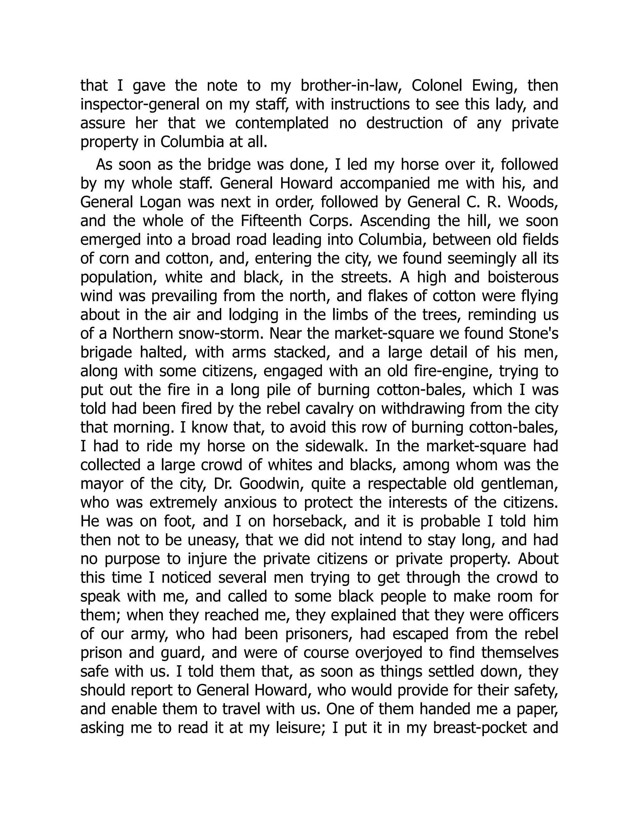 that I gave the note to my brother-in-law, Colonel Ewing, then
inspector-general on my staff, with instructions to see this lady, and
assure her that we contemplated no destruction of any private
property in Columbia at all.
As soon as the bridge was done, I led my horse over it, followed
by my whole staff. General Howard accompanied me with his, and
General Logan was next in order, followed by General C. R. Woods,
and the whole of the Fifteenth Corps. Ascending the hill, we soon
emerged into a broad road leading into Columbia, between old fields
of corn and cotton, and, entering the city, we found seemingly all its
population, white and black, in the streets. A high and boisterous
wind was prevailing from the north, and flakes of cotton were flying
about in the air and lodging in the limbs of the trees, reminding us
of a Northern snow-storm. Near the market-square we found Stone's
brigade halted, with arms stacked, and a large detail of his men,
along with some citizens, engaged with an old fire-engine, trying to
put out the fire in a long pile of burning cotton-bales, which I was
told had been fired by the rebel cavalry on withdrawing from the city
that morning. I know that, to avoid this row of burning cotton-bales,
I had to ride my horse on the sidewalk. In the market-square had
collected a large crowd of whites and blacks, among whom was the
mayor of the city, Dr. Goodwin, quite a respectable old gentleman,
who was extremely anxious to protect the interests of the citizens.
He was on foot, and I on horseback, and it is probable I told him
then not to be uneasy, that we did not intend to stay long, and had
no purpose to injure the private citizens or private property. About
this time I noticed several men trying to get through the crowd to
speak with me, and called to some black people to make room for
them; when they reached me, they explained that they were officers
of our army, who had been prisoners, had escaped from the rebel
prison and guard, and were of course overjoyed to find themselves
safe with us. I told them that, as soon as things settled down, they
should report to General Howard, who would provide for their safety,
and enable them to travel with us. One of them handed me a paper,
asking me to read it at my leisure; I put it in my breast-pocket and
 