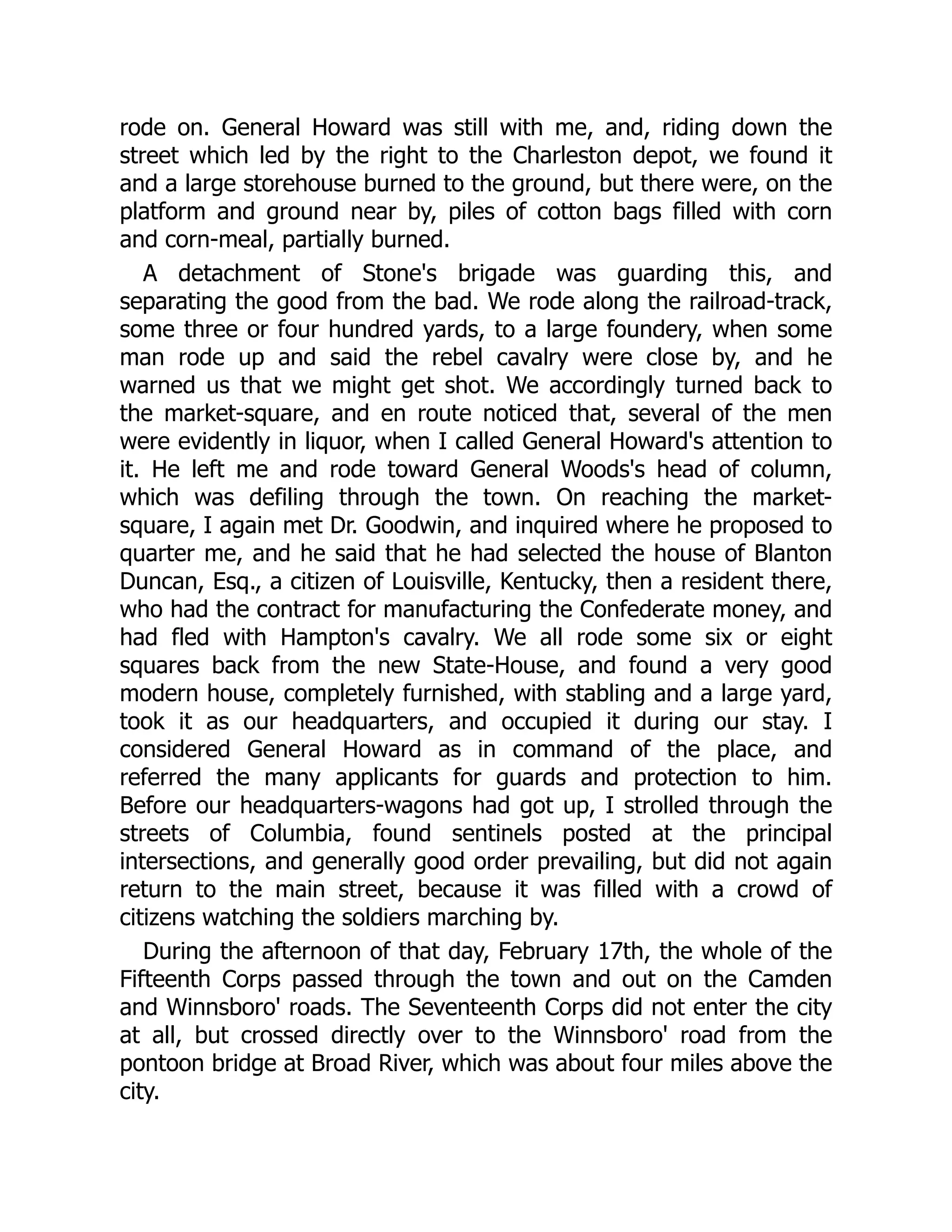 rode on. General Howard was still with me, and, riding down the
street which led by the right to the Charleston depot, we found it
and a large storehouse burned to the ground, but there were, on the
platform and ground near by, piles of cotton bags filled with corn
and corn-meal, partially burned.
A detachment of Stone's brigade was guarding this, and
separating the good from the bad. We rode along the railroad-track,
some three or four hundred yards, to a large foundery, when some
man rode up and said the rebel cavalry were close by, and he
warned us that we might get shot. We accordingly turned back to
the market-square, and en route noticed that, several of the men
were evidently in liquor, when I called General Howard's attention to
it. He left me and rode toward General Woods's head of column,
which was defiling through the town. On reaching the market-
square, I again met Dr. Goodwin, and inquired where he proposed to
quarter me, and he said that he had selected the house of Blanton
Duncan, Esq., a citizen of Louisville, Kentucky, then a resident there,
who had the contract for manufacturing the Confederate money, and
had fled with Hampton's cavalry. We all rode some six or eight
squares back from the new State-House, and found a very good
modern house, completely furnished, with stabling and a large yard,
took it as our headquarters, and occupied it during our stay. I
considered General Howard as in command of the place, and
referred the many applicants for guards and protection to him.
Before our headquarters-wagons had got up, I strolled through the
streets of Columbia, found sentinels posted at the principal
intersections, and generally good order prevailing, but did not again
return to the main street, because it was filled with a crowd of
citizens watching the soldiers marching by.
During the afternoon of that day, February 17th, the whole of the
Fifteenth Corps passed through the town and out on the Camden
and Winnsboro' roads. The Seventeenth Corps did not enter the city
at all, but crossed directly over to the Winnsboro' road from the
pontoon bridge at Broad River, which was about four miles above the
city.
 