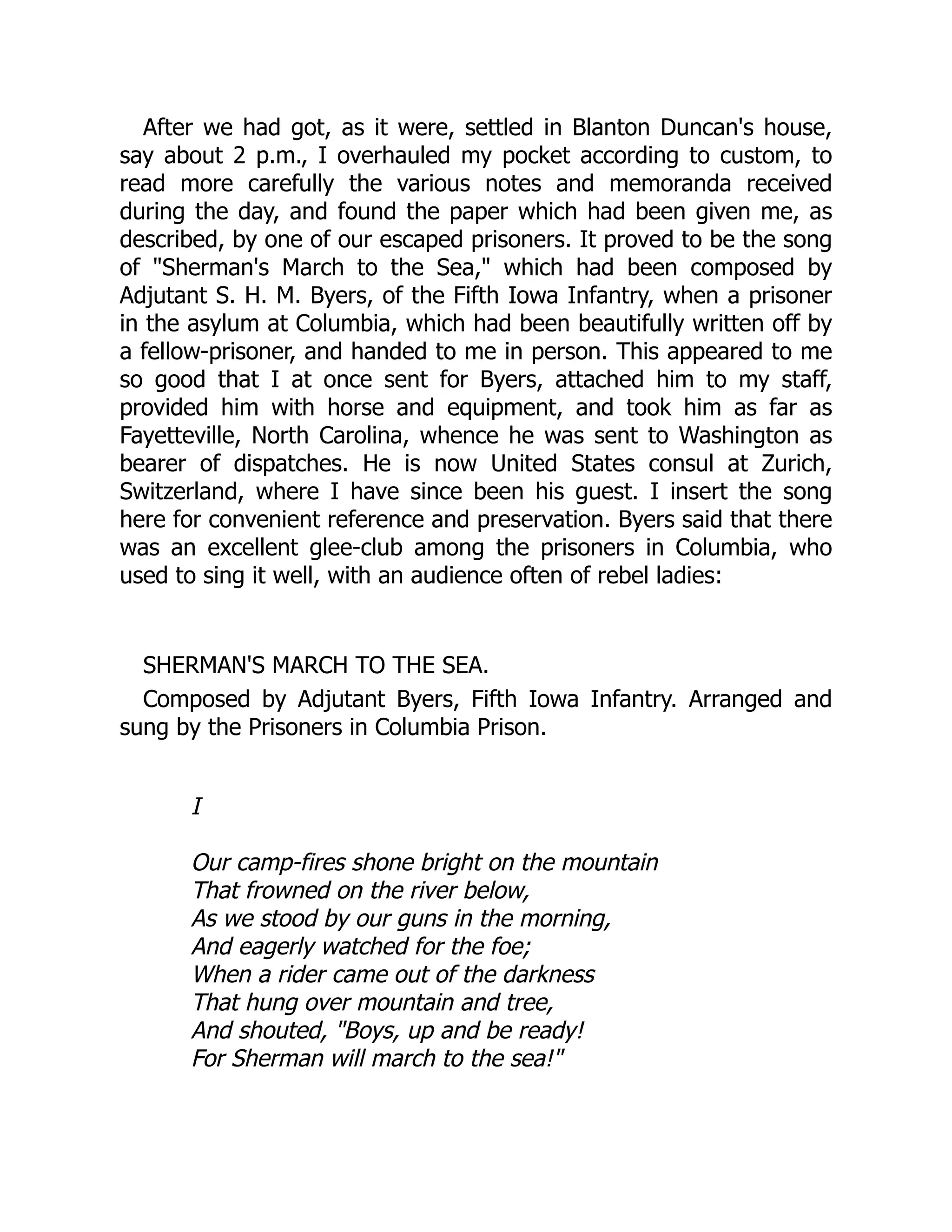 After we had got, as it were, settled in Blanton Duncan's house,
say about 2 p.m., I overhauled my pocket according to custom, to
read more carefully the various notes and memoranda received
during the day, and found the paper which had been given me, as
described, by one of our escaped prisoners. It proved to be the song
of "Sherman's March to the Sea," which had been composed by
Adjutant S. H. M. Byers, of the Fifth Iowa Infantry, when a prisoner
in the asylum at Columbia, which had been beautifully written off by
a fellow-prisoner, and handed to me in person. This appeared to me
so good that I at once sent for Byers, attached him to my staff,
provided him with horse and equipment, and took him as far as
Fayetteville, North Carolina, whence he was sent to Washington as
bearer of dispatches. He is now United States consul at Zurich,
Switzerland, where I have since been his guest. I insert the song
here for convenient reference and preservation. Byers said that there
was an excellent glee-club among the prisoners in Columbia, who
used to sing it well, with an audience often of rebel ladies:
SHERMAN'S MARCH TO THE SEA.
Composed by Adjutant Byers, Fifth Iowa Infantry. Arranged and
sung by the Prisoners in Columbia Prison.
I
Our camp-fires shone bright on the mountain
That frowned on the river below,
As we stood by our guns in the morning,
And eagerly watched for the foe;
When a rider came out of the darkness
That hung over mountain and tree,
And shouted, "Boys, up and be ready!
For Sherman will march to the sea!"
 