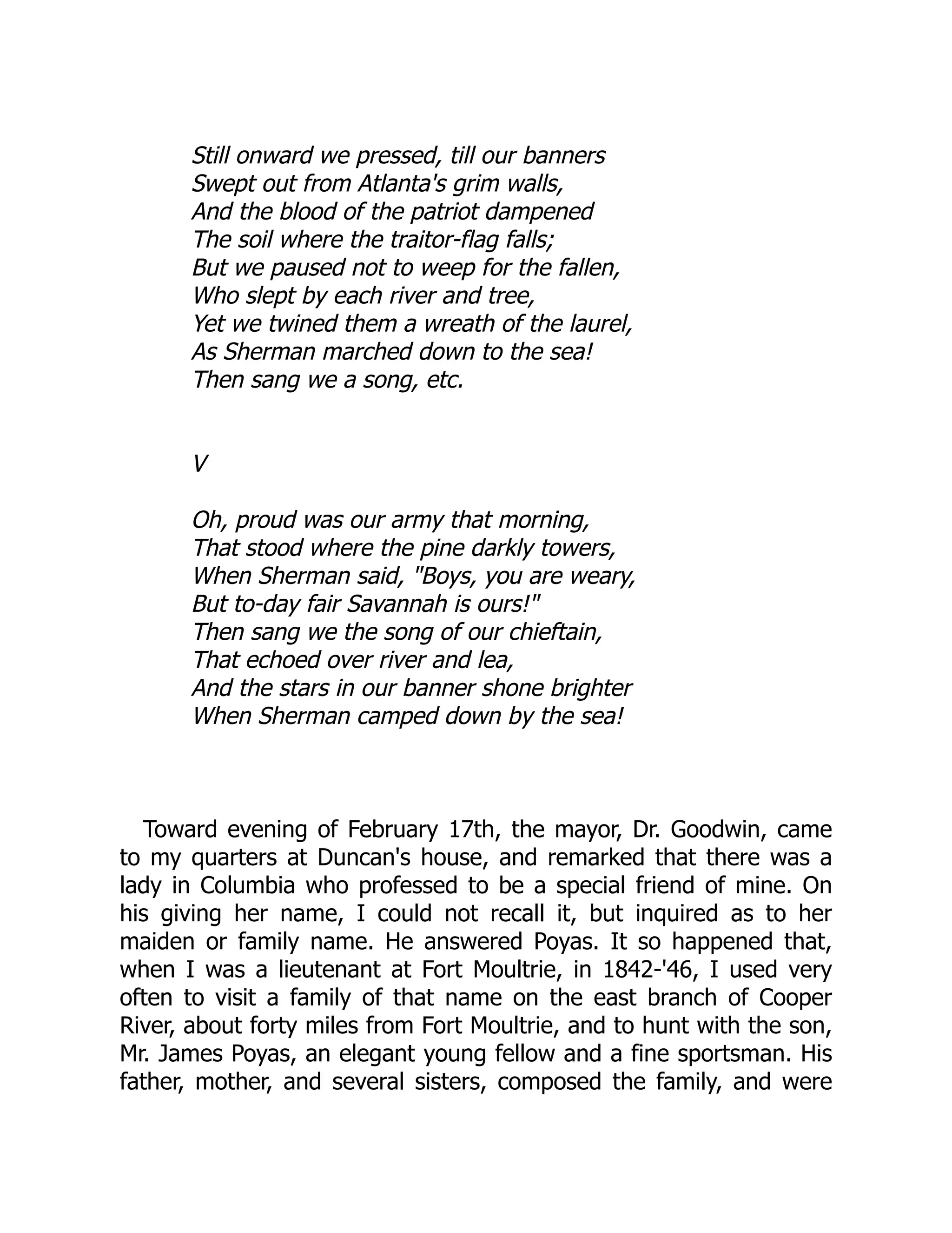 Still onward we pressed, till our banners
Swept out from Atlanta's grim walls,
And the blood of the patriot dampened
The soil where the traitor-flag falls;
But we paused not to weep for the fallen,
Who slept by each river and tree,
Yet we twined them a wreath of the laurel,
As Sherman marched down to the sea!
Then sang we a song, etc.
V
Oh, proud was our army that morning,
That stood where the pine darkly towers,
When Sherman said, "Boys, you are weary,
But to-day fair Savannah is ours!"
Then sang we the song of our chieftain,
That echoed over river and lea,
And the stars in our banner shone brighter
When Sherman camped down by the sea!
Toward evening of February 17th, the mayor, Dr. Goodwin, came
to my quarters at Duncan's house, and remarked that there was a
lady in Columbia who professed to be a special friend of mine. On
his giving her name, I could not recall it, but inquired as to her
maiden or family name. He answered Poyas. It so happened that,
when I was a lieutenant at Fort Moultrie, in 1842-'46, I used very
often to visit a family of that name on the east branch of Cooper
River, about forty miles from Fort Moultrie, and to hunt with the son,
Mr. James Poyas, an elegant young fellow and a fine sportsman. His
father, mother, and several sisters, composed the family, and were
 