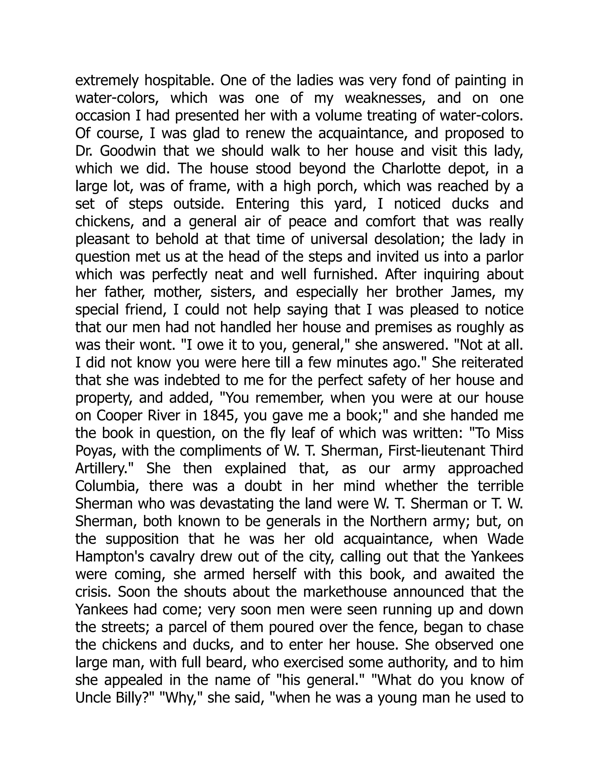 extremely hospitable. One of the ladies was very fond of painting in
water-colors, which was one of my weaknesses, and on one
occasion I had presented her with a volume treating of water-colors.
Of course, I was glad to renew the acquaintance, and proposed to
Dr. Goodwin that we should walk to her house and visit this lady,
which we did. The house stood beyond the Charlotte depot, in a
large lot, was of frame, with a high porch, which was reached by a
set of steps outside. Entering this yard, I noticed ducks and
chickens, and a general air of peace and comfort that was really
pleasant to behold at that time of universal desolation; the lady in
question met us at the head of the steps and invited us into a parlor
which was perfectly neat and well furnished. After inquiring about
her father, mother, sisters, and especially her brother James, my
special friend, I could not help saying that I was pleased to notice
that our men had not handled her house and premises as roughly as
was their wont. "I owe it to you, general," she answered. "Not at all.
I did not know you were here till a few minutes ago." She reiterated
that she was indebted to me for the perfect safety of her house and
property, and added, "You remember, when you were at our house
on Cooper River in 1845, you gave me a book;" and she handed me
the book in question, on the fly leaf of which was written: "To Miss
Poyas, with the compliments of W. T. Sherman, First-lieutenant Third
Artillery." She then explained that, as our army approached
Columbia, there was a doubt in her mind whether the terrible
Sherman who was devastating the land were W. T. Sherman or T. W.
Sherman, both known to be generals in the Northern army; but, on
the supposition that he was her old acquaintance, when Wade
Hampton's cavalry drew out of the city, calling out that the Yankees
were coming, she armed herself with this book, and awaited the
crisis. Soon the shouts about the markethouse announced that the
Yankees had come; very soon men were seen running up and down
the streets; a parcel of them poured over the fence, began to chase
the chickens and ducks, and to enter her house. She observed one
large man, with full beard, who exercised some authority, and to him
she appealed in the name of "his general." "What do you know of
Uncle Billy?" "Why," she said, "when he was a young man he used to
 