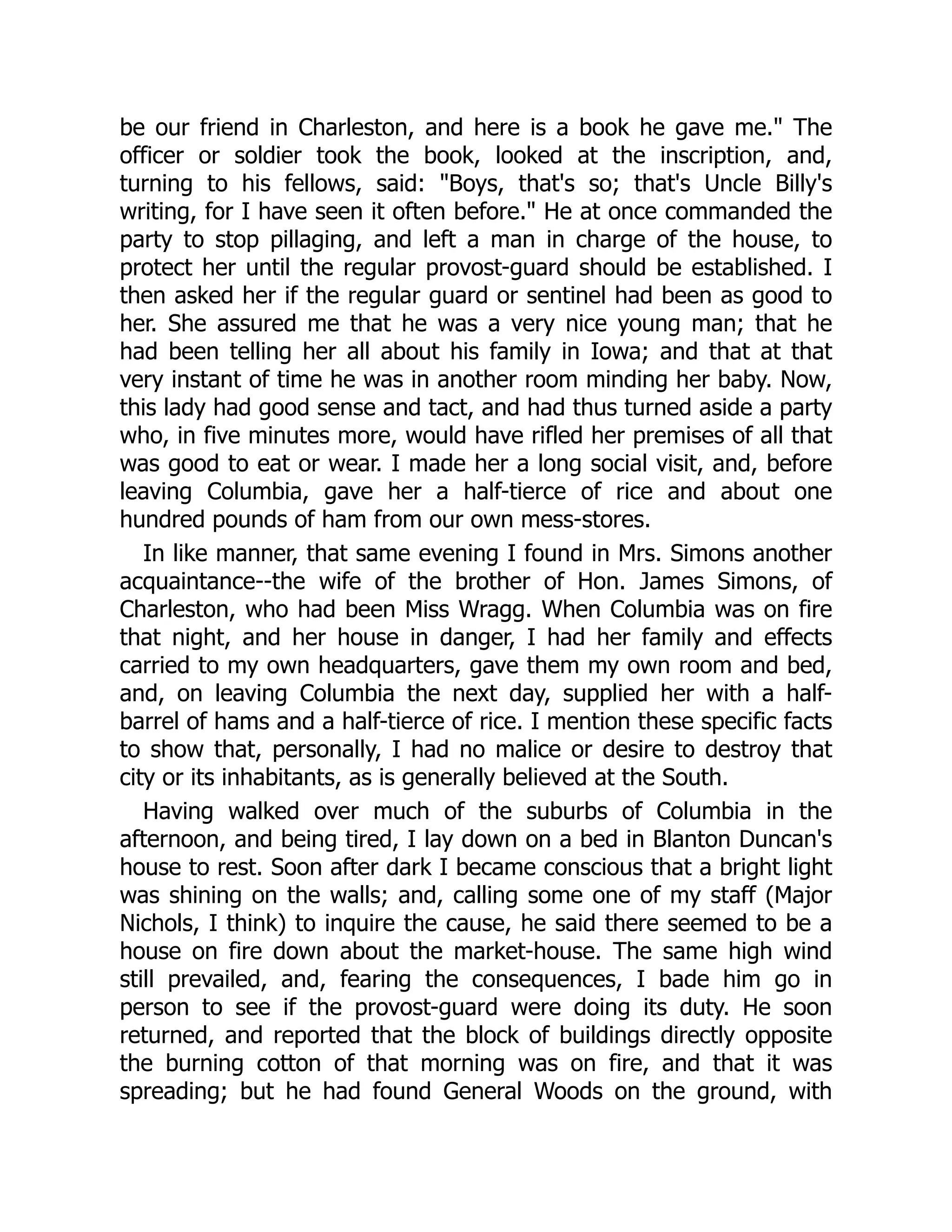be our friend in Charleston, and here is a book he gave me." The
officer or soldier took the book, looked at the inscription, and,
turning to his fellows, said: "Boys, that's so; that's Uncle Billy's
writing, for I have seen it often before." He at once commanded the
party to stop pillaging, and left a man in charge of the house, to
protect her until the regular provost-guard should be established. I
then asked her if the regular guard or sentinel had been as good to
her. She assured me that he was a very nice young man; that he
had been telling her all about his family in Iowa; and that at that
very instant of time he was in another room minding her baby. Now,
this lady had good sense and tact, and had thus turned aside a party
who, in five minutes more, would have rifled her premises of all that
was good to eat or wear. I made her a long social visit, and, before
leaving Columbia, gave her a half-tierce of rice and about one
hundred pounds of ham from our own mess-stores.
In like manner, that same evening I found in Mrs. Simons another
acquaintance--the wife of the brother of Hon. James Simons, of
Charleston, who had been Miss Wragg. When Columbia was on fire
that night, and her house in danger, I had her family and effects
carried to my own headquarters, gave them my own room and bed,
and, on leaving Columbia the next day, supplied her with a half-
barrel of hams and a half-tierce of rice. I mention these specific facts
to show that, personally, I had no malice or desire to destroy that
city or its inhabitants, as is generally believed at the South.
Having walked over much of the suburbs of Columbia in the
afternoon, and being tired, I lay down on a bed in Blanton Duncan's
house to rest. Soon after dark I became conscious that a bright light
was shining on the walls; and, calling some one of my staff (Major
Nichols, I think) to inquire the cause, he said there seemed to be a
house on fire down about the market-house. The same high wind
still prevailed, and, fearing the consequences, I bade him go in
person to see if the provost-guard were doing its duty. He soon
returned, and reported that the block of buildings directly opposite
the burning cotton of that morning was on fire, and that it was
spreading; but he had found General Woods on the ground, with
 