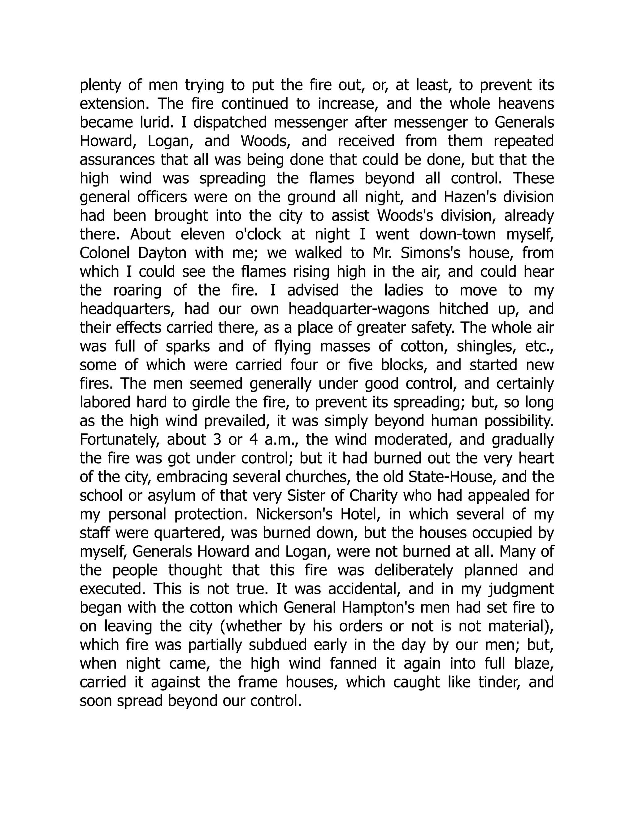 plenty of men trying to put the fire out, or, at least, to prevent its
extension. The fire continued to increase, and the whole heavens
became lurid. I dispatched messenger after messenger to Generals
Howard, Logan, and Woods, and received from them repeated
assurances that all was being done that could be done, but that the
high wind was spreading the flames beyond all control. These
general officers were on the ground all night, and Hazen's division
had been brought into the city to assist Woods's division, already
there. About eleven o'clock at night I went down-town myself,
Colonel Dayton with me; we walked to Mr. Simons's house, from
which I could see the flames rising high in the air, and could hear
the roaring of the fire. I advised the ladies to move to my
headquarters, had our own headquarter-wagons hitched up, and
their effects carried there, as a place of greater safety. The whole air
was full of sparks and of flying masses of cotton, shingles, etc.,
some of which were carried four or five blocks, and started new
fires. The men seemed generally under good control, and certainly
labored hard to girdle the fire, to prevent its spreading; but, so long
as the high wind prevailed, it was simply beyond human possibility.
Fortunately, about 3 or 4 a.m., the wind moderated, and gradually
the fire was got under control; but it had burned out the very heart
of the city, embracing several churches, the old State-House, and the
school or asylum of that very Sister of Charity who had appealed for
my personal protection. Nickerson's Hotel, in which several of my
staff were quartered, was burned down, but the houses occupied by
myself, Generals Howard and Logan, were not burned at all. Many of
the people thought that this fire was deliberately planned and
executed. This is not true. It was accidental, and in my judgment
began with the cotton which General Hampton's men had set fire to
on leaving the city (whether by his orders or not is not material),
which fire was partially subdued early in the day by our men; but,
when night came, the high wind fanned it again into full blaze,
carried it against the frame houses, which caught like tinder, and
soon spread beyond our control.
 