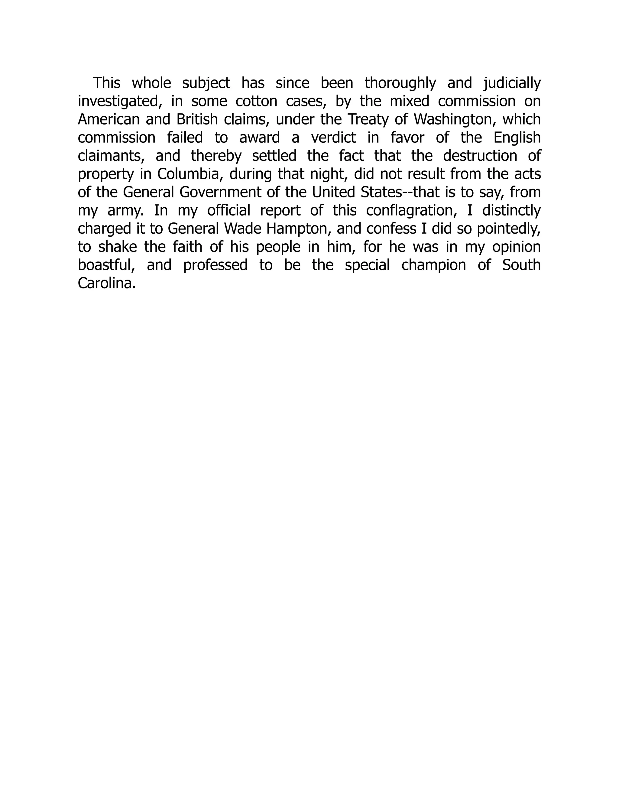 This whole subject has since been thoroughly and judicially
investigated, in some cotton cases, by the mixed commission on
American and British claims, under the Treaty of Washington, which
commission failed to award a verdict in favor of the English
claimants, and thereby settled the fact that the destruction of
property in Columbia, during that night, did not result from the acts
of the General Government of the United States--that is to say, from
my army. In my official report of this conflagration, I distinctly
charged it to General Wade Hampton, and confess I did so pointedly,
to shake the faith of his people in him, for he was in my opinion
boastful, and professed to be the special champion of South
Carolina.
 