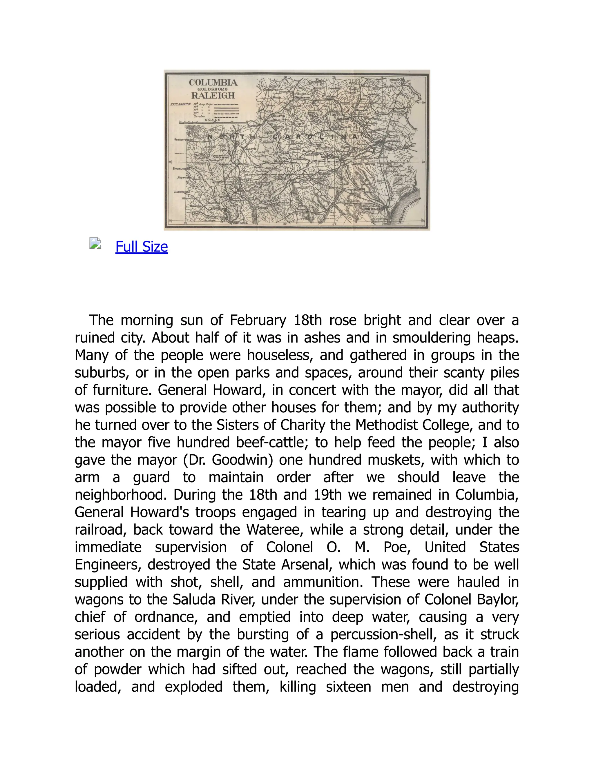Full Size
The morning sun of February 18th rose bright and clear over a
ruined city. About half of it was in ashes and in smouldering heaps.
Many of the people were houseless, and gathered in groups in the
suburbs, or in the open parks and spaces, around their scanty piles
of furniture. General Howard, in concert with the mayor, did all that
was possible to provide other houses for them; and by my authority
he turned over to the Sisters of Charity the Methodist College, and to
the mayor five hundred beef-cattle; to help feed the people; I also
gave the mayor (Dr. Goodwin) one hundred muskets, with which to
arm a guard to maintain order after we should leave the
neighborhood. During the 18th and 19th we remained in Columbia,
General Howard's troops engaged in tearing up and destroying the
railroad, back toward the Wateree, while a strong detail, under the
immediate supervision of Colonel O. M. Poe, United States
Engineers, destroyed the State Arsenal, which was found to be well
supplied with shot, shell, and ammunition. These were hauled in
wagons to the Saluda River, under the supervision of Colonel Baylor,
chief of ordnance, and emptied into deep water, causing a very
serious accident by the bursting of a percussion-shell, as it struck
another on the margin of the water. The flame followed back a train
of powder which had sifted out, reached the wagons, still partially
loaded, and exploded them, killing sixteen men and destroying
 