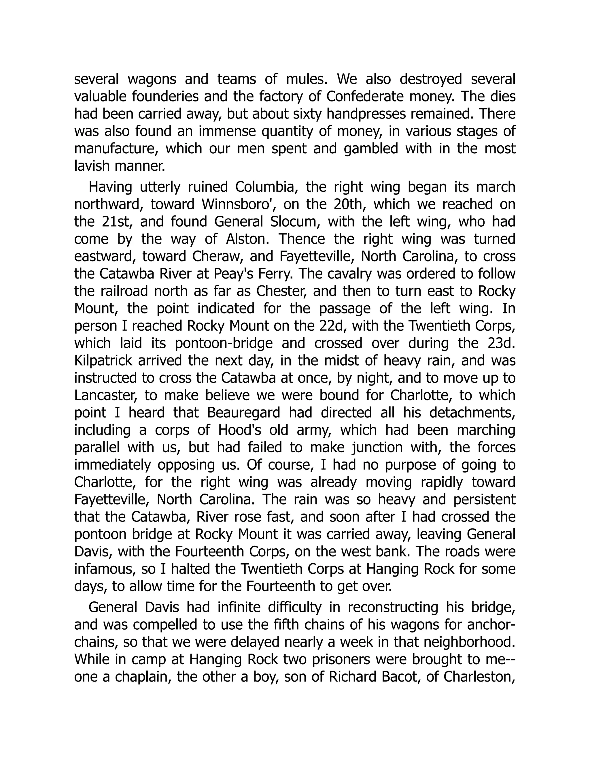 several wagons and teams of mules. We also destroyed several
valuable founderies and the factory of Confederate money. The dies
had been carried away, but about sixty handpresses remained. There
was also found an immense quantity of money, in various stages of
manufacture, which our men spent and gambled with in the most
lavish manner.
Having utterly ruined Columbia, the right wing began its march
northward, toward Winnsboro', on the 20th, which we reached on
the 21st, and found General Slocum, with the left wing, who had
come by the way of Alston. Thence the right wing was turned
eastward, toward Cheraw, and Fayetteville, North Carolina, to cross
the Catawba River at Peay's Ferry. The cavalry was ordered to follow
the railroad north as far as Chester, and then to turn east to Rocky
Mount, the point indicated for the passage of the left wing. In
person I reached Rocky Mount on the 22d, with the Twentieth Corps,
which laid its pontoon-bridge and crossed over during the 23d.
Kilpatrick arrived the next day, in the midst of heavy rain, and was
instructed to cross the Catawba at once, by night, and to move up to
Lancaster, to make believe we were bound for Charlotte, to which
point I heard that Beauregard had directed all his detachments,
including a corps of Hood's old army, which had been marching
parallel with us, but had failed to make junction with, the forces
immediately opposing us. Of course, I had no purpose of going to
Charlotte, for the right wing was already moving rapidly toward
Fayetteville, North Carolina. The rain was so heavy and persistent
that the Catawba, River rose fast, and soon after I had crossed the
pontoon bridge at Rocky Mount it was carried away, leaving General
Davis, with the Fourteenth Corps, on the west bank. The roads were
infamous, so I halted the Twentieth Corps at Hanging Rock for some
days, to allow time for the Fourteenth to get over.
General Davis had infinite difficulty in reconstructing his bridge,
and was compelled to use the fifth chains of his wagons for anchor-
chains, so that we were delayed nearly a week in that neighborhood.
While in camp at Hanging Rock two prisoners were brought to me--
one a chaplain, the other a boy, son of Richard Bacot, of Charleston,
 