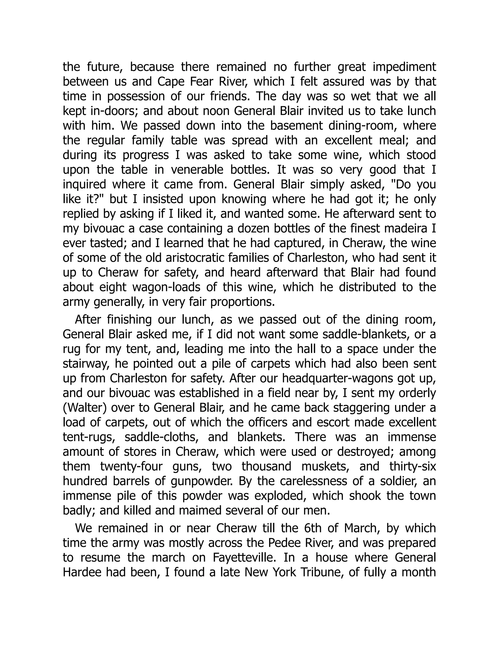 the future, because there remained no further great impediment
between us and Cape Fear River, which I felt assured was by that
time in possession of our friends. The day was so wet that we all
kept in-doors; and about noon General Blair invited us to take lunch
with him. We passed down into the basement dining-room, where
the regular family table was spread with an excellent meal; and
during its progress I was asked to take some wine, which stood
upon the table in venerable bottles. It was so very good that I
inquired where it came from. General Blair simply asked, "Do you
like it?" but I insisted upon knowing where he had got it; he only
replied by asking if I liked it, and wanted some. He afterward sent to
my bivouac a case containing a dozen bottles of the finest madeira I
ever tasted; and I learned that he had captured, in Cheraw, the wine
of some of the old aristocratic families of Charleston, who had sent it
up to Cheraw for safety, and heard afterward that Blair had found
about eight wagon-loads of this wine, which he distributed to the
army generally, in very fair proportions.
After finishing our lunch, as we passed out of the dining room,
General Blair asked me, if I did not want some saddle-blankets, or a
rug for my tent, and, leading me into the hall to a space under the
stairway, he pointed out a pile of carpets which had also been sent
up from Charleston for safety. After our headquarter-wagons got up,
and our bivouac was established in a field near by, I sent my orderly
(Walter) over to General Blair, and he came back staggering under a
load of carpets, out of which the officers and escort made excellent
tent-rugs, saddle-cloths, and blankets. There was an immense
amount of stores in Cheraw, which were used or destroyed; among
them twenty-four guns, two thousand muskets, and thirty-six
hundred barrels of gunpowder. By the carelessness of a soldier, an
immense pile of this powder was exploded, which shook the town
badly; and killed and maimed several of our men.
We remained in or near Cheraw till the 6th of March, by which
time the army was mostly across the Pedee River, and was prepared
to resume the march on Fayetteville. In a house where General
Hardee had been, I found a late New York Tribune, of fully a month
 