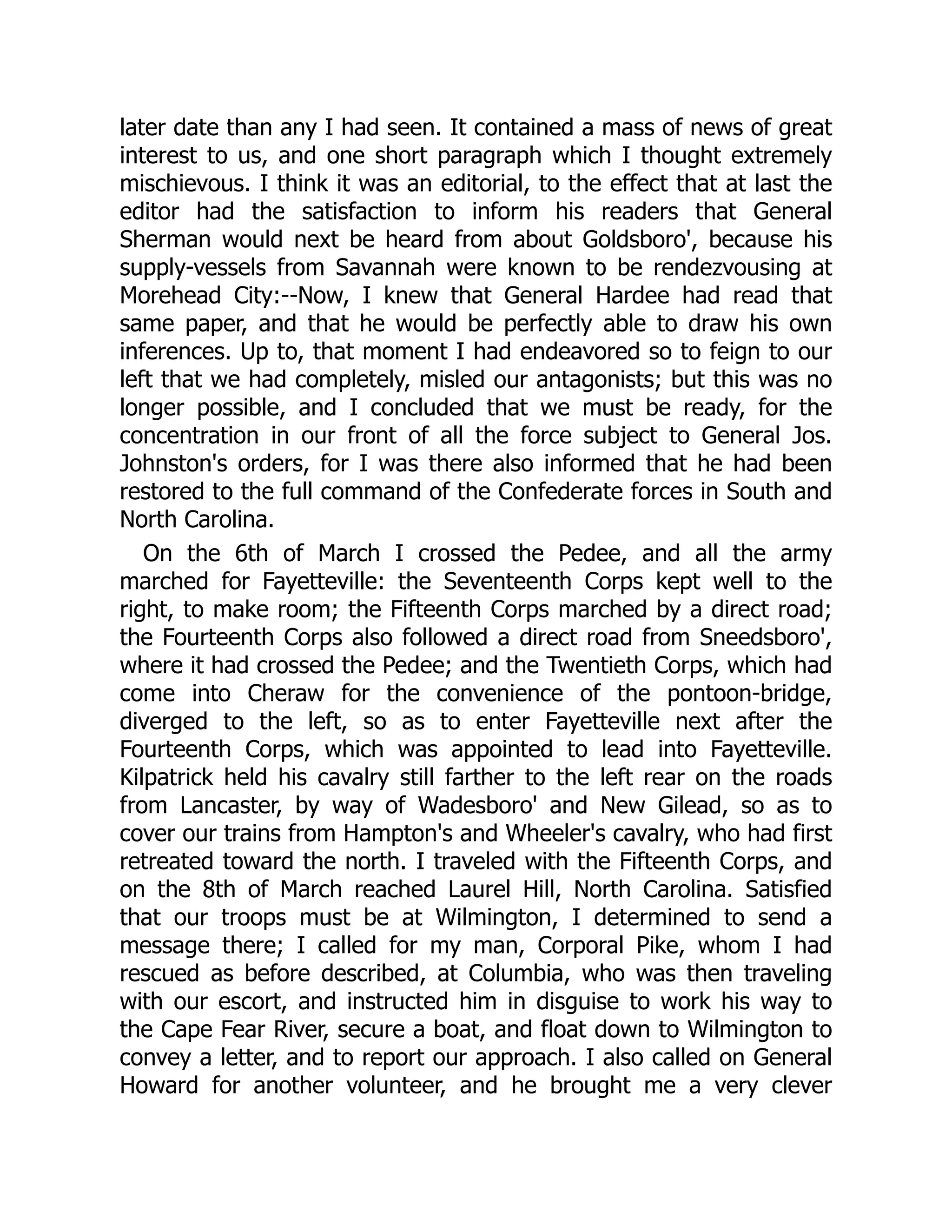 later date than any I had seen. It contained a mass of news of great
interest to us, and one short paragraph which I thought extremely
mischievous. I think it was an editorial, to the effect that at last the
editor had the satisfaction to inform his readers that General
Sherman would next be heard from about Goldsboro', because his
supply-vessels from Savannah were known to be rendezvousing at
Morehead City:--Now, I knew that General Hardee had read that
same paper, and that he would be perfectly able to draw his own
inferences. Up to, that moment I had endeavored so to feign to our
left that we had completely, misled our antagonists; but this was no
longer possible, and I concluded that we must be ready, for the
concentration in our front of all the force subject to General Jos.
Johnston's orders, for I was there also informed that he had been
restored to the full command of the Confederate forces in South and
North Carolina.
On the 6th of March I crossed the Pedee, and all the army
marched for Fayetteville: the Seventeenth Corps kept well to the
right, to make room; the Fifteenth Corps marched by a direct road;
the Fourteenth Corps also followed a direct road from Sneedsboro',
where it had crossed the Pedee; and the Twentieth Corps, which had
come into Cheraw for the convenience of the pontoon-bridge,
diverged to the left, so as to enter Fayetteville next after the
Fourteenth Corps, which was appointed to lead into Fayetteville.
Kilpatrick held his cavalry still farther to the left rear on the roads
from Lancaster, by way of Wadesboro' and New Gilead, so as to
cover our trains from Hampton's and Wheeler's cavalry, who had first
retreated toward the north. I traveled with the Fifteenth Corps, and
on the 8th of March reached Laurel Hill, North Carolina. Satisfied
that our troops must be at Wilmington, I determined to send a
message there; I called for my man, Corporal Pike, whom I had
rescued as before described, at Columbia, who was then traveling
with our escort, and instructed him in disguise to work his way to
the Cape Fear River, secure a boat, and float down to Wilmington to
convey a letter, and to report our approach. I also called on General
Howard for another volunteer, and he brought me a very clever
 