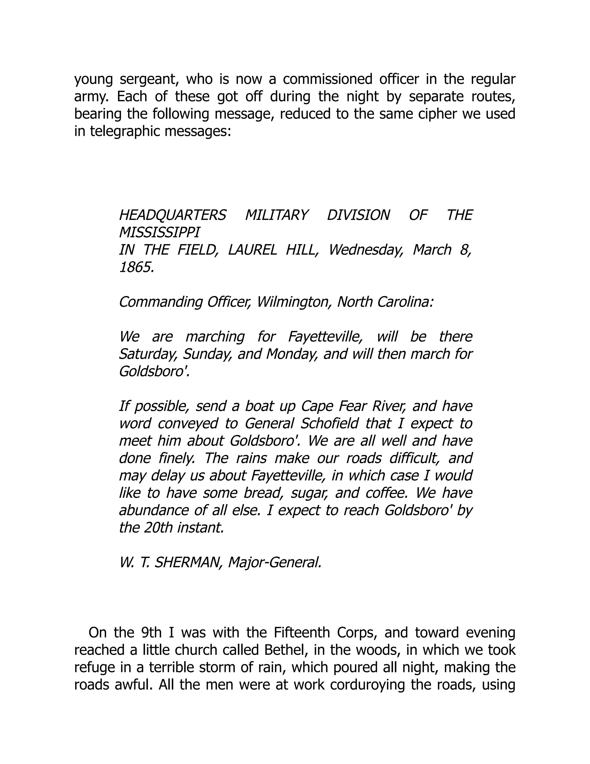 young sergeant, who is now a commissioned officer in the regular
army. Each of these got off during the night by separate routes,
bearing the following message, reduced to the same cipher we used
in telegraphic messages:
HEADQUARTERS MILITARY DIVISION OF THE
MISSISSIPPI
IN THE FIELD, LAUREL HILL, Wednesday, March 8,
1865.
Commanding Officer, Wilmington, North Carolina:
We are marching for Fayetteville, will be there
Saturday, Sunday, and Monday, and will then march for
Goldsboro'.
If possible, send a boat up Cape Fear River, and have
word conveyed to General Schofield that I expect to
meet him about Goldsboro'. We are all well and have
done finely. The rains make our roads difficult, and
may delay us about Fayetteville, in which case I would
like to have some bread, sugar, and coffee. We have
abundance of all else. I expect to reach Goldsboro' by
the 20th instant.
W. T. SHERMAN, Major-General.
On the 9th I was with the Fifteenth Corps, and toward evening
reached a little church called Bethel, in the woods, in which we took
refuge in a terrible storm of rain, which poured all night, making the
roads awful. All the men were at work corduroying the roads, using
 