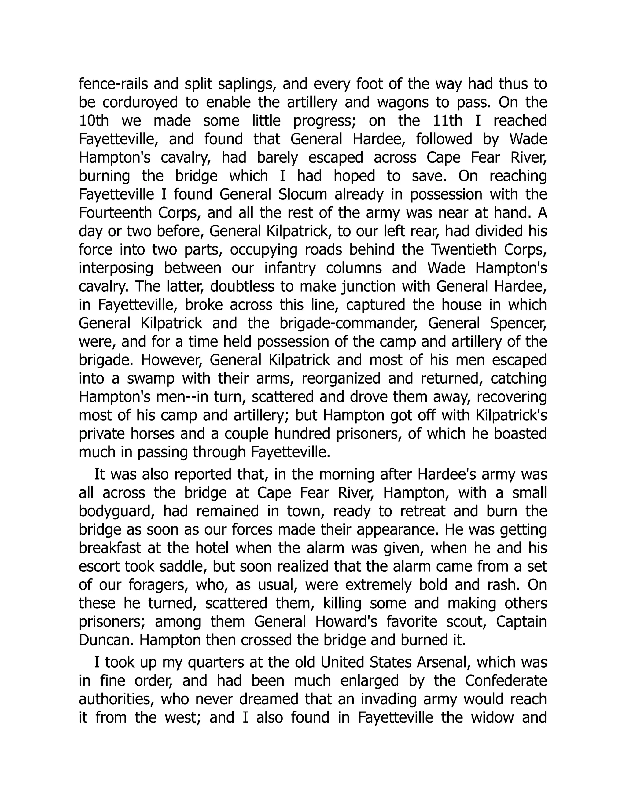 fence-rails and split saplings, and every foot of the way had thus to
be corduroyed to enable the artillery and wagons to pass. On the
10th we made some little progress; on the 11th I reached
Fayetteville, and found that General Hardee, followed by Wade
Hampton's cavalry, had barely escaped across Cape Fear River,
burning the bridge which I had hoped to save. On reaching
Fayetteville I found General Slocum already in possession with the
Fourteenth Corps, and all the rest of the army was near at hand. A
day or two before, General Kilpatrick, to our left rear, had divided his
force into two parts, occupying roads behind the Twentieth Corps,
interposing between our infantry columns and Wade Hampton's
cavalry. The latter, doubtless to make junction with General Hardee,
in Fayetteville, broke across this line, captured the house in which
General Kilpatrick and the brigade-commander, General Spencer,
were, and for a time held possession of the camp and artillery of the
brigade. However, General Kilpatrick and most of his men escaped
into a swamp with their arms, reorganized and returned, catching
Hampton's men--in turn, scattered and drove them away, recovering
most of his camp and artillery; but Hampton got off with Kilpatrick's
private horses and a couple hundred prisoners, of which he boasted
much in passing through Fayetteville.
It was also reported that, in the morning after Hardee's army was
all across the bridge at Cape Fear River, Hampton, with a small
bodyguard, had remained in town, ready to retreat and burn the
bridge as soon as our forces made their appearance. He was getting
breakfast at the hotel when the alarm was given, when he and his
escort took saddle, but soon realized that the alarm came from a set
of our foragers, who, as usual, were extremely bold and rash. On
these he turned, scattered them, killing some and making others
prisoners; among them General Howard's favorite scout, Captain
Duncan. Hampton then crossed the bridge and burned it.
I took up my quarters at the old United States Arsenal, which was
in fine order, and had been much enlarged by the Confederate
authorities, who never dreamed that an invading army would reach
it from the west; and I also found in Fayetteville the widow and
 