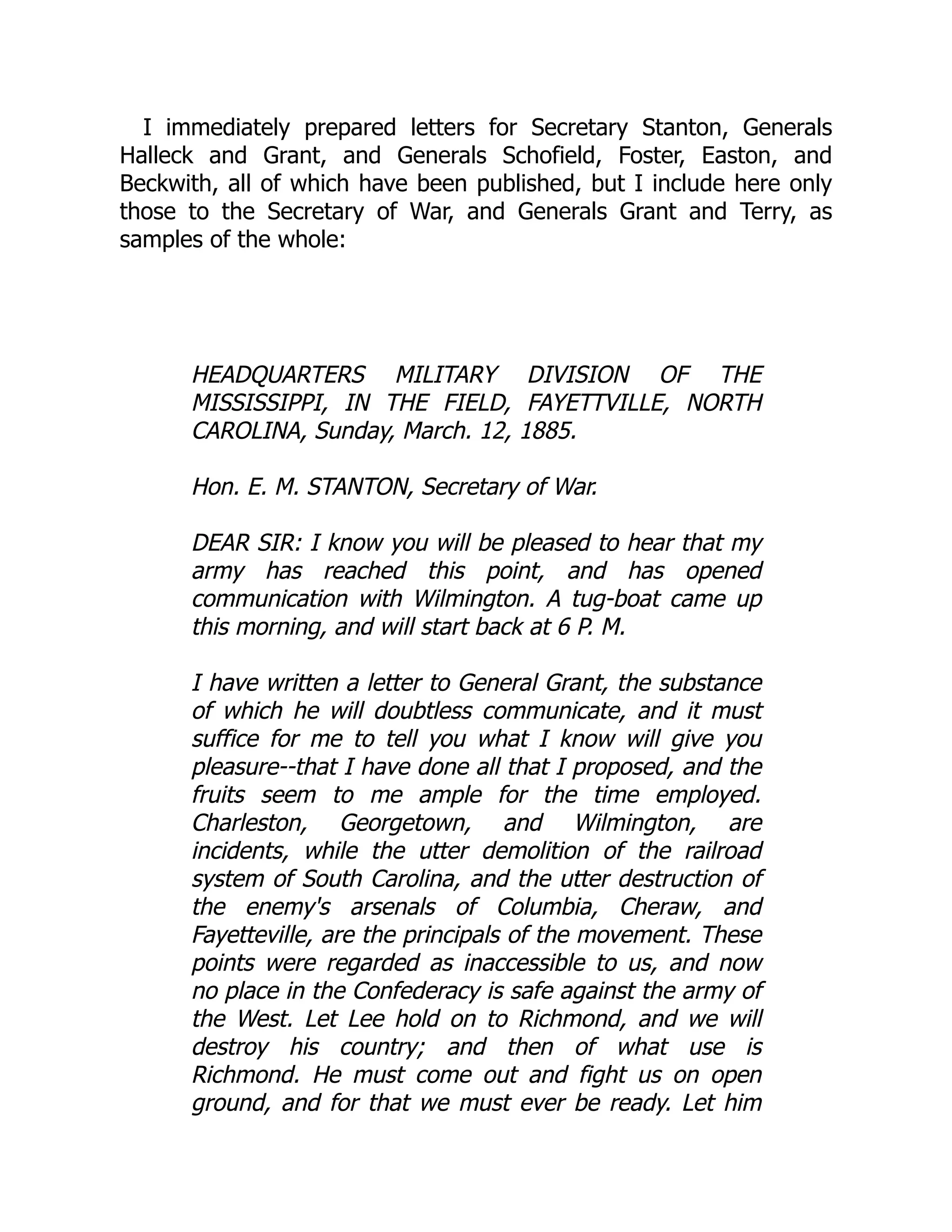 I immediately prepared letters for Secretary Stanton, Generals
Halleck and Grant, and Generals Schofield, Foster, Easton, and
Beckwith, all of which have been published, but I include here only
those to the Secretary of War, and Generals Grant and Terry, as
samples of the whole:
HEADQUARTERS MILITARY DIVISION OF THE
MISSISSIPPI, IN THE FIELD, FAYETTVILLE, NORTH
CAROLINA, Sunday, March. 12, 1885.
Hon. E. M. STANTON, Secretary of War.
DEAR SIR: I know you will be pleased to hear that my
army has reached this point, and has opened
communication with Wilmington. A tug-boat came up
this morning, and will start back at 6 P. M.
I have written a letter to General Grant, the substance
of which he will doubtless communicate, and it must
suffice for me to tell you what I know will give you
pleasure--that I have done all that I proposed, and the
fruits seem to me ample for the time employed.
Charleston, Georgetown, and Wilmington, are
incidents, while the utter demolition of the railroad
system of South Carolina, and the utter destruction of
the enemy's arsenals of Columbia, Cheraw, and
Fayetteville, are the principals of the movement. These
points were regarded as inaccessible to us, and now
no place in the Confederacy is safe against the army of
the West. Let Lee hold on to Richmond, and we will
destroy his country; and then of what use is
Richmond. He must come out and fight us on open
ground, and for that we must ever be ready. Let him
 