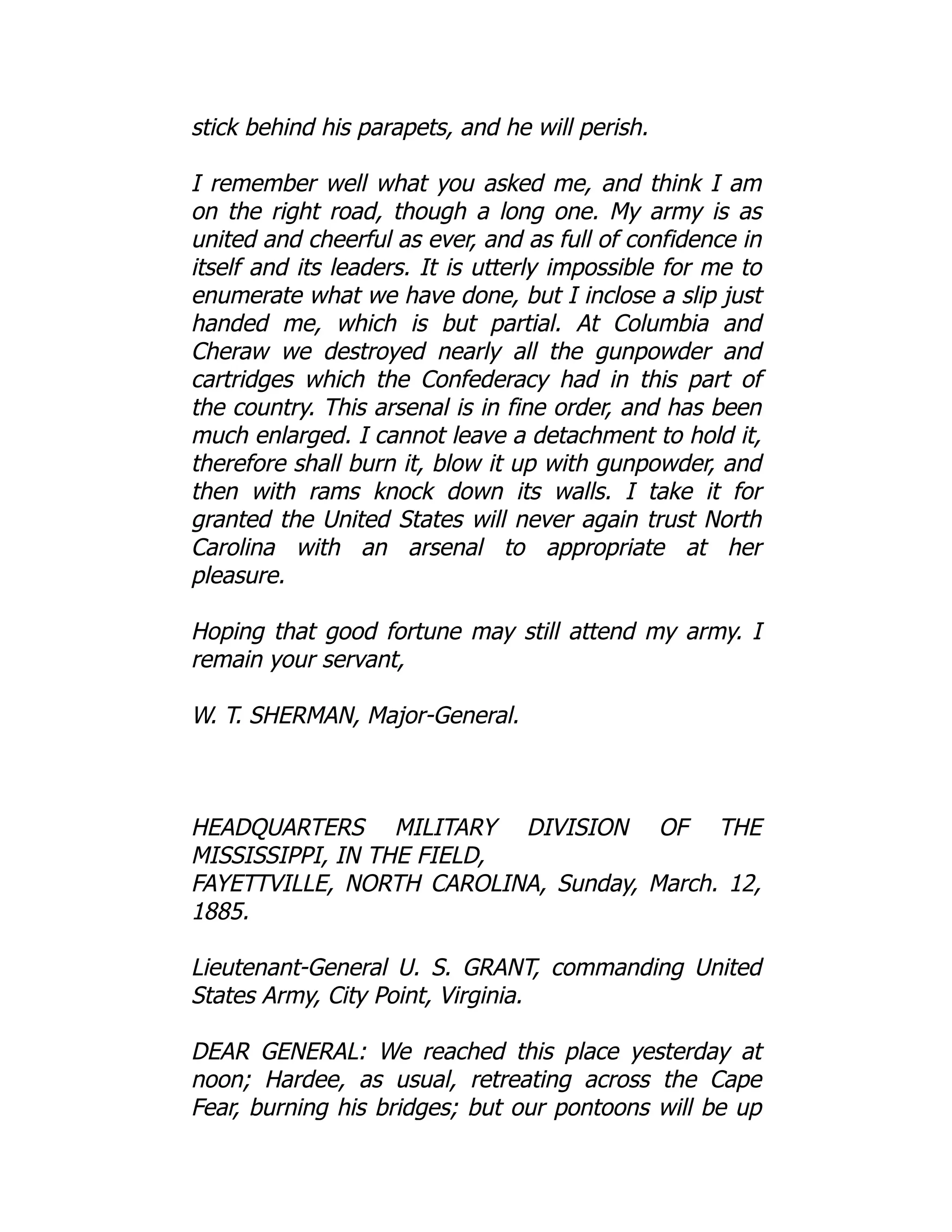 stick behind his parapets, and he will perish.
I remember well what you asked me, and think I am
on the right road, though a long one. My army is as
united and cheerful as ever, and as full of confidence in
itself and its leaders. It is utterly impossible for me to
enumerate what we have done, but I inclose a slip just
handed me, which is but partial. At Columbia and
Cheraw we destroyed nearly all the gunpowder and
cartridges which the Confederacy had in this part of
the country. This arsenal is in fine order, and has been
much enlarged. I cannot leave a detachment to hold it,
therefore shall burn it, blow it up with gunpowder, and
then with rams knock down its walls. I take it for
granted the United States will never again trust North
Carolina with an arsenal to appropriate at her
pleasure.
Hoping that good fortune may still attend my army. I
remain your servant,
W. T. SHERMAN, Major-General.
HEADQUARTERS MILITARY DIVISION OF THE
MISSISSIPPI, IN THE FIELD,
FAYETTVILLE, NORTH CAROLINA, Sunday, March. 12,
1885.
Lieutenant-General U. S. GRANT, commanding United
States Army, City Point, Virginia.
DEAR GENERAL: We reached this place yesterday at
noon; Hardee, as usual, retreating across the Cape
Fear, burning his bridges; but our pontoons will be up
 