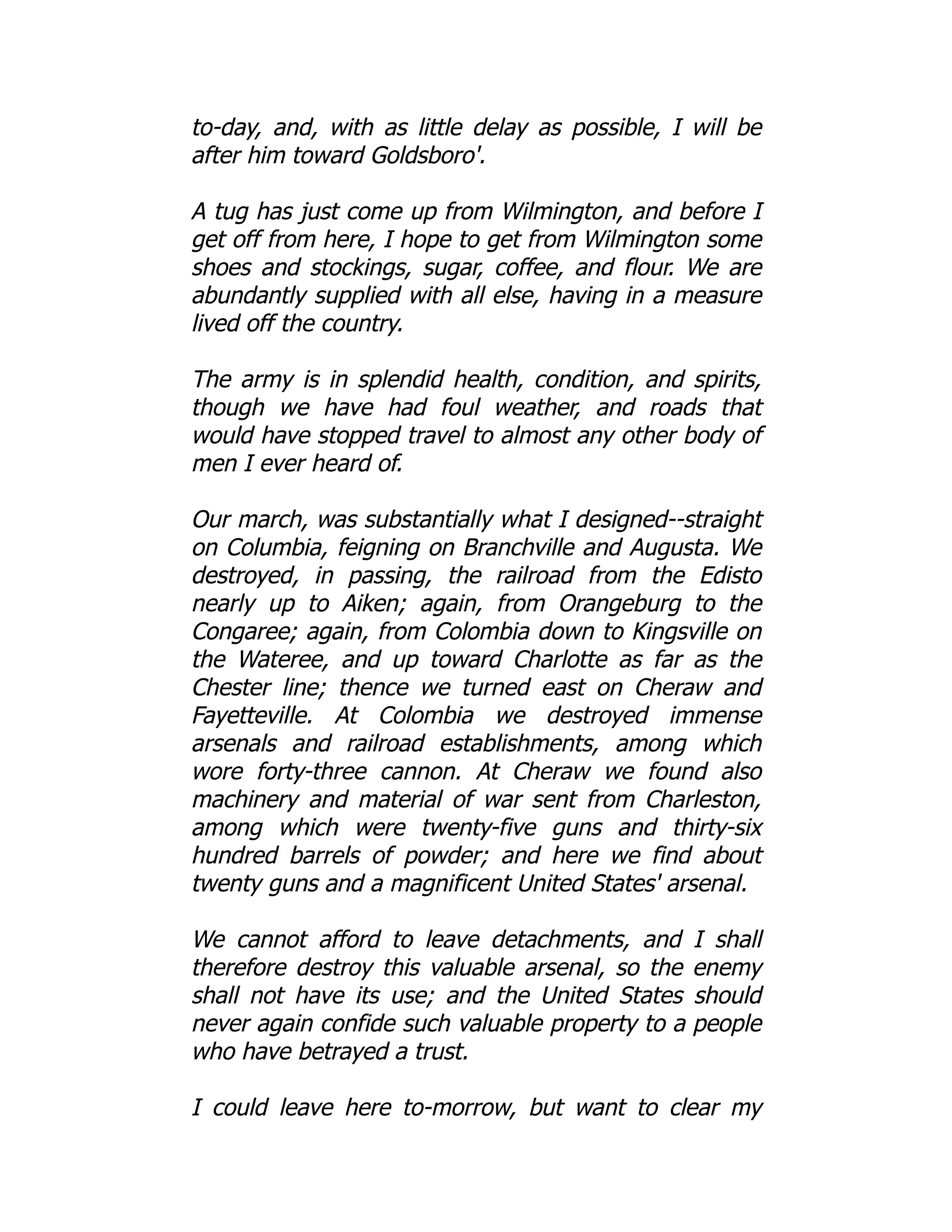 to-day, and, with as little delay as possible, I will be
after him toward Goldsboro'.
A tug has just come up from Wilmington, and before I
get off from here, I hope to get from Wilmington some
shoes and stockings, sugar, coffee, and flour. We are
abundantly supplied with all else, having in a measure
lived off the country.
The army is in splendid health, condition, and spirits,
though we have had foul weather, and roads that
would have stopped travel to almost any other body of
men I ever heard of.
Our march, was substantially what I designed--straight
on Columbia, feigning on Branchville and Augusta. We
destroyed, in passing, the railroad from the Edisto
nearly up to Aiken; again, from Orangeburg to the
Congaree; again, from Colombia down to Kingsville on
the Wateree, and up toward Charlotte as far as the
Chester line; thence we turned east on Cheraw and
Fayetteville. At Colombia we destroyed immense
arsenals and railroad establishments, among which
wore forty-three cannon. At Cheraw we found also
machinery and material of war sent from Charleston,
among which were twenty-five guns and thirty-six
hundred barrels of powder; and here we find about
twenty guns and a magnificent United States' arsenal.
We cannot afford to leave detachments, and I shall
therefore destroy this valuable arsenal, so the enemy
shall not have its use; and the United States should
never again confide such valuable property to a people
who have betrayed a trust.
I could leave here to-morrow, but want to clear my
 