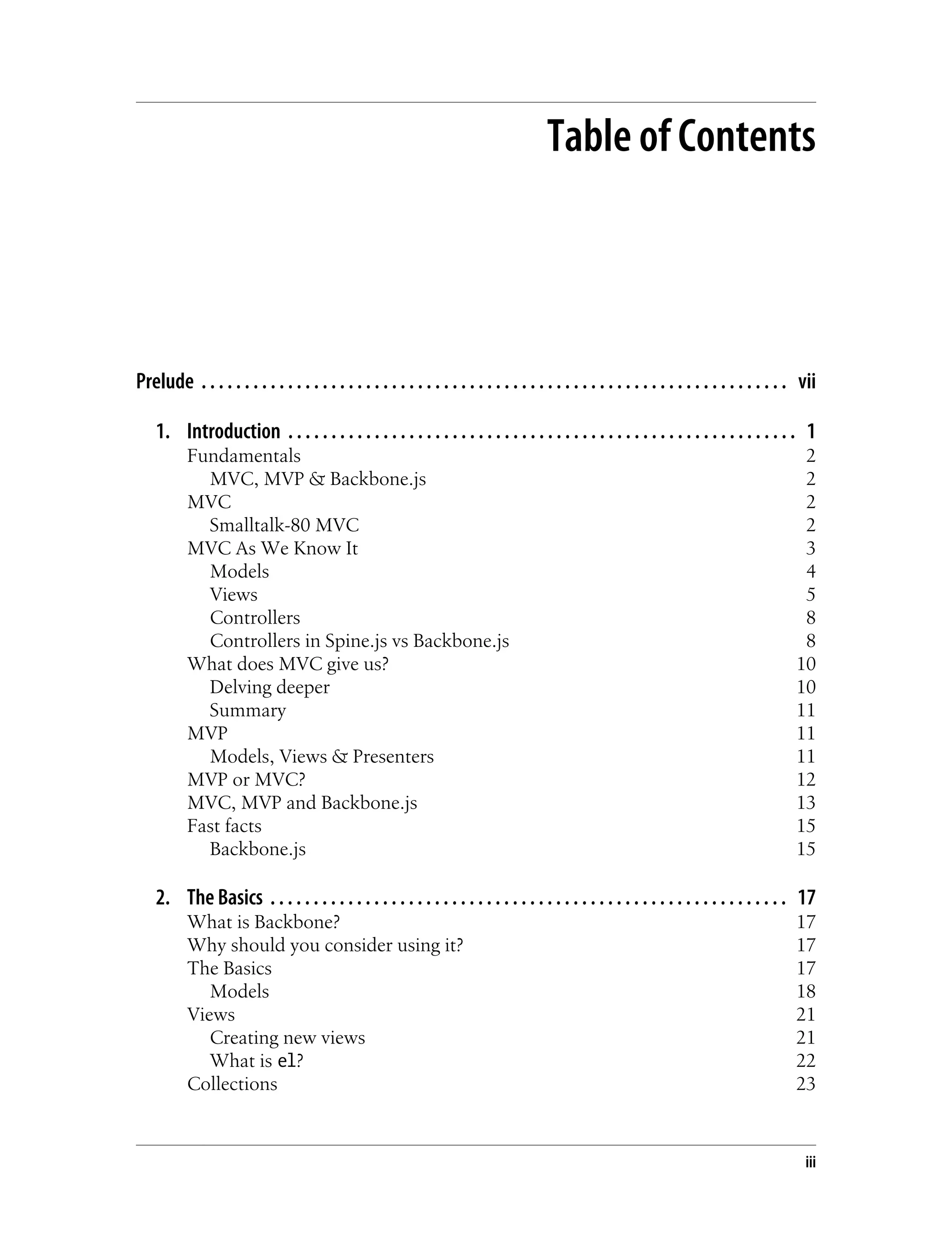 Table of Contents
Prelude . . . . . . . . . . . . . . . . . . . . . . . . . . . . . . . . . . . . . . . . . . . . . . . . . . . . . . . . . . . . . . . . . . . . vii
1. Introduction . . . . . . . . . . . . . . . . . . . . . . . . . . . . . . . . . . . . . . . . . . . . . . . . . . . . . . . . . . . 1
Fundamentals 2
MVC, MVP & Backbone.js 2
MVC 2
Smalltalk-80 MVC 2
MVC As We Know It 3
Models 4
Views 5
Controllers 8
Controllers in Spine.js vs Backbone.js 8
What does MVC give us? 10
Delving deeper 10
Summary 11
MVP 11
Models, Views & Presenters 11
MVP or MVC? 12
MVC, MVP and Backbone.js 13
Fast facts 15
Backbone.js 15
2. The Basics . . . . . . . . . . . . . . . . . . . . . . . . . . . . . . . . . . . . . . . . . . . . . . . . . . . . . . . . . . . . 17
What is Backbone? 17
Why should you consider using it? 17
The Basics 17
Models 18
Views 21
Creating new views 21
What is el? 22
Collections 23
iii
 