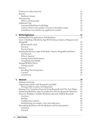 Underscore utility functions 25
Routers 25
Backbone.history 27
Namespacing 27
What is namespacing? 28
Additional Tips 31
Automated Backbone Scaffolding 31
Is there a limit to the number of routers I should be using? 32
Is Backbone too small for my application’s needs? 32
3. RESTful Applications . . . . . . . . . . . . . . . . . . . . . . . . . . . . . . . . . . . . . . . . . . . . . . . . . . . . 33
Building RESTful applications with Backbone 33
Stack 1: Building A Backbone App With Node.js, Express, Mongoose and
MongoDB 33
Reviewing the stack 33
Practical 34
Practical Setup 40
Building Backbone.js Apps With Ruby, Sinatra, MongoDB and Haml 42
Introduction 42
What Is Sinatra? 42
Getting Started With Sinatra 43
Templating And HAML 45
MongoDB Ruby Driver 47
Getting started 47
Practical 48
Installing The Prerequisites 48
Tutorial 50
Conclusions 57
4. Advanced . . . . . . . . . . . . . . . . . . . . . . . . . . . . . . . . . . . . . . . . . . . . . . . . . . . . . . . . . . . . . 59
Modular JavaScript 59
Organizing modules with RequireJS and AMD 59
Writing AMD modules with RequireJS 60
Keeping Your Templates External Using RequireJS And The Text Plugin 63
Optimizing Backbone apps for production with the RequireJS Optimizer 65
Practical: Building a modular Backbone app with AMD & RequireJS 67
Overview 67
Markup 68
Configuration options 69
Modularizing our models, views and collections 70
Decoupling Backbone with the Mediator and Facade patterns 75
Summary 75
Practical 76
iv | Table of Contents
 