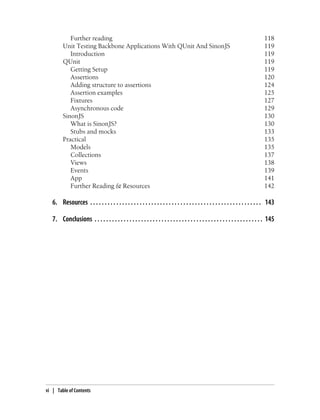 Further reading 118
Unit Testing Backbone Applications With QUnit And SinonJS 119
Introduction 119
QUnit 119
Getting Setup 119
Assertions 120
Adding structure to assertions 124
Assertion examples 125
Fixtures 127
Asynchronous code 129
SinonJS 130
What is SinonJS? 130
Stubs and mocks 133
Practical 135
Models 135
Collections 137
Views 138
Events 139
App 141
Further Reading & Resources 142
6. Resources . . . . . . . . . . . . . . . . . . . . . . . . . . . . . . . . . . . . . . . . . . . . . . . . . . . . . . . . . . . 143
7. Conclusions . . . . . . . . . . . . . . . . . . . . . . . . . . . . . . . . . . . . . . . . . . . . . . . . . . . . . . . . . . 145
vi | Table of Contents
 