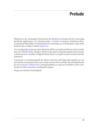 Prelude
Welcome to my (in-progress) book about the Backbone.js framework for structuring
JavaScript applications. It’s released under a Creative Commons Attribution-Non-
Commercial-ShareAlike 3.0 Unported license meaning you can both grab a copy of the
book for free or help to further improve it.
I’m very pleased to announce that this book will be out in physical form in a few months
time via O’Reilly Media. Readers will have the option of purchasing the latest version
in either print or a number of digital formats then or can grab a recent version from this
repository.
Corrections to existing material are always welcome and I hope that together we can
provide the community with an up-to-date resource that is of help. My extended thanks
go out to Jeremy Ashkenas for creating Backbone.js and these members of the com-
munity for their assistance tweaking this project.
I hope you find this book helpful!
vii
 