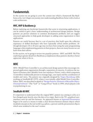 Fundamentals
In this section we are going to cover the context into which a framework like Back-
bone.js fits. Let’s begin our journey into understanding Backbone better with a look at
code architecture.
MVC, MVP & Backbone.js
Before exploring any JavaScript frameworks that assist in structuring applications, it
can be useful to gain a basic understanding of architectural design patterns. Design
patterns are proven solutions to common development problems and can suggest
structural approaches to help guide developers in adding some organization to their
applications.
Patterns are useful because they’re a set of practices that build upon the collective
experience of skilled developers who have repeatedly solved similar problems. Al-
though developers 10 or 20 years ago may not have been using the same programming
languages when implementing patterns in their projects, there are many lessons we can
learn from their efforts.
In this section, we’re going to review two popular patterns - MVC and MVP. We’ll be
exploring in greater detail how Backbone.js implements these patterns shortly to better
appreciate where it fits in.
MVC
MVC (Model-View-Controller) is an architectural design pattern that encourages im-
proved application organization through a separation of concerns. It enforces the iso-
lation of business data (Models) from user interfaces (Views), with a third component
(Controllers) traditionally present to manage logic, user-input and the coordination of
models and views. The pattern was originally designed by Trygve Reenskaug while
working on Smalltalk-80 (1979), where it was initially called Model-View-Controller-
Editor. MVC was described in depth in “Design Patterns: Elements of Reusable Object-
Oriented Software” (The “GoF” or “Gang of Four” book) in 1994, which played a role
in popularizing its use.
Smalltalk-80 MVC
It’s important to understand what the original MVC pattern was aiming to solve as it
has changed quite heavily since the days of its origin. Back in the 70’s, graphical user-
interfaces were far and few between. An approach known as Separated Presentation
began to be used as a means to make a clear division between domain objects which
modeled concepts in the real world (e.g a photo, a person) and the presentation objects
which were rendered to the user’s screen.
2 | Chapter 1: Introduction
 