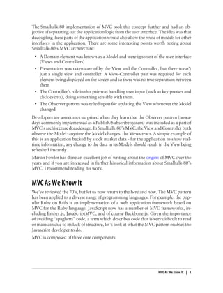 The Smalltalk-80 implementation of MVC took this concept further and had an ob-
jective of separating out the application logic from the user interface. The idea was that
decoupling these parts of the application would also allow the reuse of models for other
interfaces in the application. There are some interesting points worth noting about
Smalltalk-80’s MVC architecture:
• A Domain element was known as a Model and were ignorant of the user-interface
(Views and Controllers)
• Presentation was taken care of by the View and the Controller, but there wasn’t
just a single view and controller. A View-Controller pair was required for each
element being displayed on the screen and so there was no true separation between
them
• The Controller’s role in this pair was handling user input (such as key-presses and
click events), doing something sensible with them.
• The Observer pattern was relied upon for updating the View whenever the Model
changed
Developers are sometimes surprised when they learn that the Observer pattern (nowa-
days commonly implemented as a Publish/Subscribe system) was included as a part of
MVC’s architecture decades ago. In Smalltalk-80’s MVC, the View and Controller both
observe the Model: anytime the Model changes, the Views react. A simple example of
this is an application backed by stock market data - for the application to show real-
time information, any change to the data in its Models should result in the View being
refreshed instantly.
Martin Fowler has done an excellent job of writing about the origins of MVC over the
years and if you are interested in further historical information about Smalltalk-80’s
MVC, I recommend reading his work.
MVC As We Know It
We’ve reviewed the 70’s, but let us now return to the here and now. The MVC pattern
has been applied to a diverse range of programming languages. For example, the pop-
ular Ruby on Rails is an implementation of a web application framework based on
MVC for the Ruby language. JavaScript now has a number of MVC frameworks, in-
cluding Ember.js, JavaScriptMVC, and of course Backbone.js. Given the importance
of avoiding “spaghetti” code, a term which describes code that is very difficult to read
or maintain due to its lack of structure, let’s look at what the MVC pattern enables the
Javascript developer to do.
MVC is composed of three core components:
MVC As We Know It | 3
 