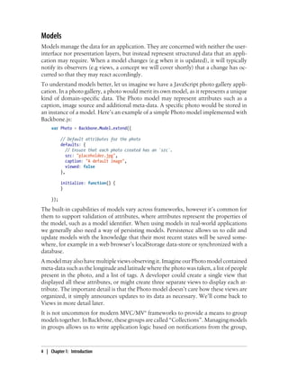 Models
Models manage the data for an application. They are concerned with neither the user-
interface nor presentation layers, but instead represent structured data that an appli-
cation may require. When a model changes (e.g when it is updated), it will typically
notify its observers (e.g views, a concept we will cover shortly) that a change has oc-
curred so that they may react accordingly.
To understand models better, let us imagine we have a JavaScript photo gallery appli-
cation. In a photo gallery, a photo would merit its own model, as it represents a unique
kind of domain-specific data. The Photo model may represent attributes such as a
caption, image source and additional meta-data. A specific photo would be stored in
an instance of a model. Here’s an example of a simple Photo model implemented with
Backbone.js:
var Photo = Backbone.Model.extend({
// Default attributes for the photo
defaults: {
// Ensure that each photo created has an `src`.
src: "placeholder.jpg",
caption: "A default image",
viewed: false
},
initialize: function() {
}
});
The built-in capabilities of models vary across frameworks, however it’s common for
them to support validation of attributes, where attributes represent the properties of
the model, such as a model identifier. When using models in real-world applications
we generally also need a way of persisting models. Persistence allows us to edit and
update models with the knowledge that their most recent states will be saved some-
where, for example in a web browser’s localStorage data-store or synchronized with a
database.
A model may also have multiple views observing it. Imagine our Photo model contained
meta-data such as the longitude and latitude where the photo was taken, a list of people
present in the photo, and a list of tags. A developer could create a single view that
displayed all these attributes, or might create three separate views to display each at-
tribute. The important detail is that the Photo model doesn’t care how these views are
organized, it simply announces updates to its data as necessary. We’ll come back to
Views in more detail later.
It is not uncommon for modern MVC/MV* frameworks to provide a means to group
models together. In Backbone, these groups are called “Collections”. Managing models
in groups allows us to write application logic based on notifications from the group,
4 | Chapter 1: Introduction
 