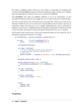 We define a render() utility within our view which is responsible for rendering the
contents of the photoModel using a JavaScript templating engine (Underscore templat-
ing) and updating the contents of our view, referenced by photoEl.
The photoModel then adds our render() callback as one of its subscribers, so that
through the Observer pattern it can trigger the view to update when the model changes.
You may wonder where user interaction comes into play here. When users click on any
elements within the view, it’s not the view’s responsibility to know what to do next. A
Controller makes this decision. In our sample implementation, this is achieved by
adding an event listener to photoEl which will delegate handling the click behavior back
to the controller, passing the model information along with it in case it’s needed.
The benefit of this architecture is that each component plays its own separate role in
making the application function as needed.
var buildPhotoView = function( photoModel, photoController ){
var base = document.createElement('div'),
photoEl = document.createElement('div');
base.appendChild(photoEl);
var render= function(){
// We use a templating library such as Underscore
// templating which generates the HTML for our
// photo entry
photoEl.innerHTML = _.template('photoTemplate', {src: photoModel.getSrc()});
}
photoModel.addSubscriber( render );
photoEl.addEventListener('click', function(){
photoController.handleEvent('click', photoModel );
});
var show = function(){
photoEl.style.display = '';
}
var hide = function(){
photoEl.style.display = 'none';
}
return{
showView: show,
hideView: hide
}
}
Templating
6 | Chapter 1: Introduction
 