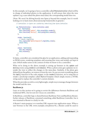 In this example, we’re going to have a controller called PhotosController which will be
in charge of individual photos in the application. It will ensure that when the view
updates (e.g a user edited the photo meta-data) the corresponding model does too.
(Note: We won’t be delving heavily into Spine.js beyond this example, but it’s worth
looking at it to learn more about Javascript frameworks in general.)
// Controllers in Spine are created by inheriting from Spine.Controller
var PhotosController = Spine.Controller.sub({
init: function(){
this.item.bind("update", this.proxy(this.render));
this.item.bind("destroy", this.proxy(this.remove));
},
render: function(){
// Handle templating
this.replace($("#photoTemplate").tmpl(this.item));
return this;
},
remove: function(){
this.$el.remove();
this.release();
}
});
In Spine, controllers are considered the glue for an application, adding and responding
to DOM events, rendering templates and ensuring that views and models are kept in
sync (which makes sense in the context of what we know to be a controller).
What we’re doing in the above example is setting up listeners in the update and
destroy events using render() and remove(). When a photo entry gets updated, we re-
render the view to reflect the changes to the meta-data. Similarly, if the photo gets
deleted from the gallery, we remove it from the view. In case you were wondering about
the tmpl() function in the code snippet: in the render() function, we’re using this to
render a JavaScript template called #photoTemplate which simply returns a HTML
string used to replace the controller’s current element.
Whatthisprovidesuswithisaverylightweight,simplewaytomanagechangesbetween
the model and the view.
Backbone.js
Later on in this section we’re going to revisit the differences between Backbone and
traditional MVC, but for now let’s focus on controllers.
In Backbone, controller logic is shared between Backbone.View and Backbone.Router.
Earlier releases of Backbone contained something called Backbone.Controller, but it
was renamed to Router to clarify its role.
A Router’s main purpose is to translate URL requests into application states. When a
user browses to the URL www.example.com/photos/42, a Router could be used to
MVC As We Know It | 9
 
