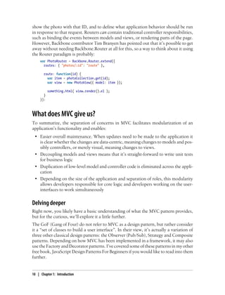 show the photo with that ID, and to define what application behavior should be run
in response to that request. Routers can contain traditional controller responsibilities,
such as binding the events between models and views, or rendering parts of the page.
However, Backbone contributor Tim Branyen has pointed out that it’s possible to get
away without needing Backbone.Router at all for this, so a way to think about it using
the Router paradigm is probably:
var PhotoRouter = Backbone.Router.extend({
routes: { "photos/:id": "route" },
route: function(id) {
var item = photoCollection.get(id);
var view = new PhotoView({ model: item });
something.html( view.render().el );
}
}):
What does MVC give us?
To summarize, the separation of concerns in MVC facilitates modularization of an
application’s functionality and enables:
• Easier overall maintenance. When updates need to be made to the application it
is clear whether the changes are data-centric, meaning changes to models and pos-
sibly controllers, or merely visual, meaning changes to views.
• Decoupling models and views means that it’s straight-forward to write unit tests
for business logic
• Duplication of low-level model and controller code is eliminated across the appli-
cation
• Depending on the size of the application and separation of roles, this modularity
allows developers responsible for core logic and developers working on the user-
interfaces to work simultaneously
Delving deeper
Right now, you likely have a basic understanding of what the MVC pattern provides,
but for the curious, we’ll explore it a little further.
The GoF (Gang of Four) do not refer to MVC as a design pattern, but rather consider
it a “set of classes to build a user interface”. In their view, it’s actually a variation of
three other classical design patterns: the Observer (Pub/Sub), Strategy and Composite
patterns. Depending on how MVC has been implemented in a framework, it may also
use the Factory and Decorator patterns. I’ve covered some of these patterns in my other
free book, JavaScript Design Patterns For Beginners if you would like to read into them
further.
10 | Chapter 1: Introduction
 