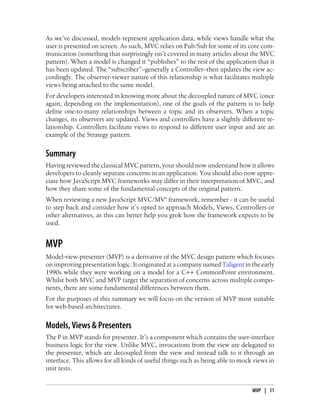 As we’ve discussed, models represent application data, while views handle what the
user is presented on screen. As such, MVC relies on Pub/Sub for some of its core com-
munication (something that surprisingly isn’t covered in many articles about the MVC
pattern). When a model is changed it “publishes” to the rest of the application that it
has been updated. The “subscriber”–generally a Controller–then updates the view ac-
cordingly. The observer-viewer nature of this relationship is what facilitates multiple
views being attached to the same model.
For developers interested in knowing more about the decoupled nature of MVC (once
again, depending on the implementation), one of the goals of the pattern is to help
define one-to-many relationships between a topic and its observers. When a topic
changes, its observers are updated. Views and controllers have a slightly different re-
lationship. Controllers facilitate views to respond to different user input and are an
example of the Strategy pattern.
Summary
Having reviewed the classical MVC pattern, your should now understand how it allows
developers to cleanly separate concerns in an application. You should also now appre-
ciate how JavaScript MVC frameworks may differ in their interpretation of MVC, and
how they share some of the fundamental concepts of the original pattern.
When reviewing a new JavaScript MVC/MV* framework, remember - it can be useful
to step back and consider how it’s opted to approach Models, Views, Controllers or
other alternatives, as this can better help you grok how the framework expects to be
used.
MVP
Model-view-presenter (MVP) is a derivative of the MVC design pattern which focuses
on improving presentation logic. It originated at a company named Taligent in the early
1990s while they were working on a model for a C++ CommonPoint environment.
Whilst both MVC and MVP target the separation of concerns across multiple compo-
nents, there are some fundamental differences between them.
For the purposes of this summary we will focus on the version of MVP most suitable
for web-based architectures.
Models, Views & Presenters
The P in MVP stands for presenter. It’s a component which contains the user-interface
business logic for the view. Unlike MVC, invocations from the view are delegated to
the presenter, which are decoupled from the view and instead talk to it through an
interface. This allows for all kinds of useful things such as being able to mock views in
unit tests.
MVP | 11
 