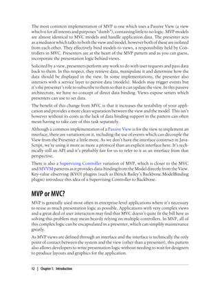The most common implementation of MVP is one which uses a Passive View (a view
which is for all intents and purposes “dumb”), containing little to no logic. MVP models
are almost identical to MVC models and handle application data. The presenter acts
asamediatorwhichtalkstoboththeviewandmodel,howeverbothoftheseareisolated
from each other. They effectively bind models to views, a responsibility held by Con-
trollers in MVC. Presenters are at the heart of the MVP pattern and as you can guess,
incorporate the presentation logic behind views.
Solicited by a view, presenters perform any work to do with user requests and pass data
back to them. In this respect, they retrieve data, manipulate it and determine how the
data should be displayed in the view. In some implementations, the presenter also
interacts with a service layer to persist data (models). Models may trigger events but
it’s the presenter’s role to subscribe to them so that it can update the view. In this passive
architecture, we have no concept of direct data binding. Views expose setters which
presenters can use to set data.
The benefit of this change from MVC is that it increases the testability of your appli-
cation and provides a more clean separation between the view and the model. This isn’t
however without its costs as the lack of data binding support in the pattern can often
mean having to take care of this task separately.
Although a common implementation of a Passive View is for the view to implement an
interface, there are variations on it, including the use of events which can decouple the
View from the Presenter a little more. As we don’t have the interface construct in Java-
Script, we’re using it more as more a protocol than an explicit interface here. It’s tech-
nically still an API and it’s probably fair for us to refer to it as an interface from that
perspective.
There is also a Supervising Controller variation of MVP, which is closer to the MVC
and MVVM patterns as it provides data-binding from the Model directly from the View.
Key-value observing (KVO) plugins (such as Derick Bailey’s Backbone.ModelBinding
plugin) introduce this idea of a Supervising Controller to Backbone.
MVP or MVC?
MVP is generally used most often in enterprise-level applications where it’s necessary
to reuse as much presentation logic as possible. Applications with very complex views
and a great deal of user interaction may find that MVC doesn’t quite fit the bill here as
solving this problem may mean heavily relying on multiple controllers. In MVP, all of
this complex logic can be encapsulated in a presenter, which can simplify maintenance
greatly.
As MVP views are defined through an interface and the interface is technically the only
point of contact between the system and the view (other than a presenter), this pattern
also allows developers to write presentation logic without needing to wait for designers
to produce layouts and graphics for the application.
12 | Chapter 1: Introduction
 