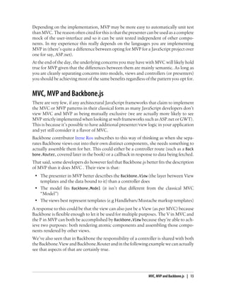 Depending on the implementation, MVP may be more easy to automatically unit test
than MVC. The reason often cited for this is that the presenter can be used as a complete
mock of the user-interface and so it can be unit tested independent of other compo-
nents. In my experience this really depends on the languages you are implementing
MVP in (there’s quite a difference between opting for MVP for a JavaScript project over
one for say, ASP.net).
At the end of the day, the underlying concerns you may have with MVC will likely hold
true for MVP given that the differences between them are mainly semantic. As long as
you are cleanly separating concerns into models, views and controllers (or presenters)
you should be achieving most of the same benefits regardless of the pattern you opt for.
MVC, MVP and Backbone.js
There are very few, if any architectural JavaScript frameworks that claim to implement
the MVC or MVP patterns in their classical form as many JavaScript developers don’t
view MVC and MVP as being mutually exclusive (we are actually more likely to see
MVP strictly implemented when looking at web frameworks such as ASP.net or GWT).
This is because it’s possible to have additional presenter/view logic in your application
and yet still consider it a flavor of MVC.
Backbone contributor Irene Ros subscribes to this way of thinking as when she sepa-
rates Backbone views out into their own distinct components, she needs something to
actually assemble them for her. This could either be a controller route (such as a Back
bone.Router, covered later in the book) or a callback in response to data being fetched.
That said, some developers do however feel that Backbone.js better fits the description
of MVP than it does MVC . Their view is that:
• The presenter in MVP better describes the Backbone.View (the layer between View
templates and the data bound to it) than a controller does
• The model fits Backbone.Model (it isn’t that different from the classical MVC
“Model”)
• The views best represent templates (e.g Handlebars/Mustache markup templates)
A response to this could be that the view can also just be a View (as per MVC) because
Backbone is flexible enough to let it be used for multiple purposes. The V in MVC and
the P in MVP can both be accomplished by Backbone.View because they’re able to ach-
ieve two purposes: both rendering atomic components and assembling those compo-
nents rendered by other views.
We’ve also seen that in Backbone the responsibility of a controller is shared with both
the Backbone.View and Backbone.Router and in the following example we can actually
see that aspects of that are certainly true.
MVC, MVP and Backbone.js | 13
 