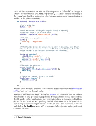 Here, our Backbone PhotoView uses the Observer pattern to “subscribe” to changes to
a View’s model in the line this.model.on('change',...). It also handles templating in
the render() method, but unlike some other implementations, user interaction is also
handled in the View (see events).
var PhotoView = Backbone.View.extend({
//... is a list tag.
tagName: "li",
// Pass the contents of the photo template through a templating
// function, cache it for a single photo
template: _.template($('#photo-template').html()),
// The DOM events specific to an item.
events: {
"click img" : "toggleViewed"
},
// The PhotoView listens for changes to its model, re-rendering. Since there's
// a one-to-one correspondence between a **Photo** and a **PhotoView** in this
// app, we set a direct reference on the model for convenience.
initialize: function() {
_.bindAll(this, 'render');
this.model.on('change', this.render);
this.model.on('destroy', this.remove);
},
// Re-render the photo entry
render: function() {
this.$el.html(this.template(this.model.toJSON()));
return this;
},
// Toggle the `"viewed"` state of the model.
toggleViewed: function() {
this.model.viewed();
}
});
Another (quite different) opinion is that Backbone more closely resembles Smalltalk-80
MVC, which we went through earlier.
As regular Backbone user Derick Bailey has written, it’s ultimately best not to force
Backbone to fit any specific design patterns. Design patterns should be considered
flexible guides to how applications may be structured and in this respect, Backbone
doesn’t fit either MVC nor MVP perfectly. Instead, it borrows some of the best concepts
from multiple architectural patterns and creates a flexible framework that just works
well. Call it the Backbone way, MV* or whatever helps reference its flavor of appli-
cation architecture.
14 | Chapter 1: Introduction
 