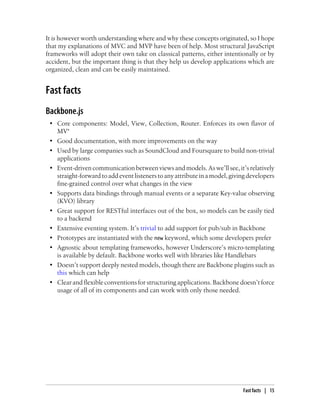 It is however worth understanding where and why these concepts originated, so I hope
that my explanations of MVC and MVP have been of help. Most structural JavaScript
frameworks will adopt their own take on classical patterns, either intentionally or by
accident, but the important thing is that they help us develop applications which are
organized, clean and can be easily maintained.
Fast facts
Backbone.js
• Core components: Model, View, Collection, Router. Enforces its own flavor of
MV*
• Good documentation, with more improvements on the way
• Used by large companies such as SoundCloud and Foursquare to build non-trivial
applications
• Event-driven communicationbetweenviewsandmodels. Aswe’llsee,it’srelatively
straight-forwardtoaddeventlistenerstoanyattributeinamodel,givingdevelopers
fine-grained control over what changes in the view
• Supports data bindings through manual events or a separate Key-value observing
(KVO) library
• Great support for RESTful interfaces out of the box, so models can be easily tied
to a backend
• Extensive eventing system. It’s trivial to add support for pub/sub in Backbone
• Prototypes are instantiated with the new keyword, which some developers prefer
• Agnostic about templating frameworks, however Underscore’s micro-templating
is available by default. Backbone works well with libraries like Handlebars
• Doesn’t support deeply nested models, though there are Backbone plugins such as
this which can help
• Clear and flexible conventions for structuring applications. Backbone doesn’t force
usage of all of its components and can work with only those needed.
Fast facts | 15
 