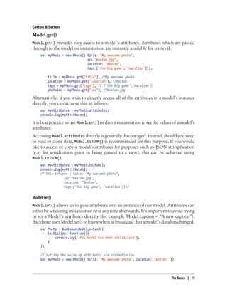 Getters & Setters
Model.get()
Model.get() provides easy access to a model’s attributes. Attributes which are passed
through to the model on instantiation are instantly available for retrieval.
var myPhoto = new Photo({ title: "My awesome photo",
src:"boston.jpg",
location: "Boston",
tags:['the big game', 'vacation']}),
title = myPhoto.get("title"), //My awesome photo
location = myPhoto.get("location"), //Boston
tags = myPhoto.get("tags"), // ['the big game','vacation']
photoSrc = myPhoto.get("src"); //boston.jpg
Alternatively, if you wish to directly access all of the attributes in a model’s instance
directly, you can achieve this as follows:
var myAttributes = myPhoto.attributes;
console.log(myAttributes);
It is best practice to use Model.set() or direct instantiation to set the values of a model’s
attributes.
Accessing Model.attributes directly is generally discouraged. Instead, should you need
to read or clone data, Model.toJSON() is recommended for this purpose. If you would
like to access or copy a model’s attributes for purposes such as JSON stringification
(e.g. for serialization prior to being passed to a view), this can be achieved using
Model.toJSON():
var myAttributes = myPhoto.toJSON();
console.log(myAttributes);
/* this returns { title: "My awesome photo",
src:"boston.jpg",
location: "Boston",
tags:['the big game', 'vacation']}*/
Model.set()
Model.set() allows us to pass attributes into an instance of our model. Attributes can
either be set during initialization or at any time afterwards. It’s important to avoid trying
to set a Model’s attributes directly (for example Model.caption = “A new caption”).
Backbone uses Model.set() to know when to broadcast that a model’s data has changed.
var Photo = Backbone.Model.extend({
initialize: function(){
console.log('this model has been initialized');
}
});
// Setting the value of attributes via instantiation
var myPhoto = new Photo({ title: 'My awesome photo', location: 'Boston' });
The Basics | 19
 