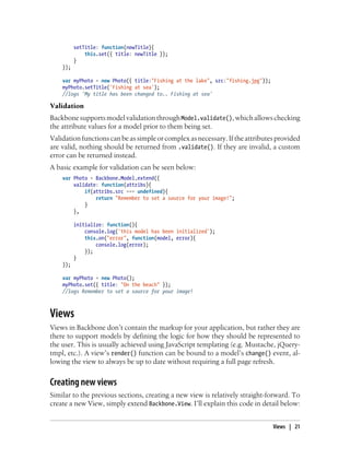 setTitle: function(newTitle){
this.set({ title: newTitle });
}
});
var myPhoto = new Photo({ title:"Fishing at the lake", src:"fishing.jpg"});
myPhoto.setTitle('Fishing at sea');
//logs 'My title has been changed to.. Fishing at sea'
Validation
BackbonesupportsmodelvalidationthroughModel.validate(),whichallowschecking
the attribute values for a model prior to them being set.
Validationfunctions canbeassimpleorcomplex asnecessary.Iftheattributesprovided
are valid, nothing should be returned from .validate(). If they are invalid, a custom
error can be returned instead.
A basic example for validation can be seen below:
var Photo = Backbone.Model.extend({
validate: function(attribs){
if(attribs.src === undefined){
return "Remember to set a source for your image!";
}
},
initialize: function(){
console.log('this model has been initialized');
this.on("error", function(model, error){
console.log(error);
});
}
});
var myPhoto = new Photo();
myPhoto.set({ title: "On the beach" });
//logs Remember to set a source for your image!
Views
Views in Backbone don’t contain the markup for your application, but rather they are
there to support models by defining the logic for how they should be represented to
the user. This is usually achieved using JavaScript templating (e.g. Mustache, jQuery-
tmpl, etc.). A view’s render() function can be bound to a model’s change() event, al-
lowing the view to always be up to date without requiring a full page refresh.
Creating new views
Similar to the previous sections, creating a new view is relatively straight-forward. To
create a new View, simply extend Backbone.View. I’ll explain this code in detail below:
Views | 21
 