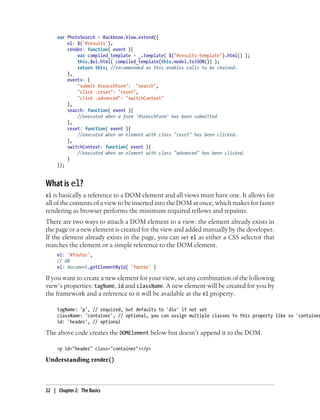 var PhotoSearch = Backbone.View.extend({
el: $('#results'),
render: function( event ){
var compiled_template = _.template( $("#results-template").html() );
this.$el.html( compiled_template(this.model.toJSON()) );
return this; //recommended as this enables calls to be chained.
},
events: {
"submit #searchForm": "search",
"click .reset": "reset",
"click .advanced": "switchContext"
},
search: function( event ){
//executed when a form '#searchForm' has been submitted
},
reset: function( event ){
//executed when an element with class "reset" has been clicked.
},
switchContext: function( event ){
//executed when an element with class "advanced" has been clicked.
}
});
What is el?
el is basically a reference to a DOM element and all views must have one. It allows for
all of the contents of a view to be inserted into the DOM at once, which makes for faster
rendering as browser performs the minimum required reflows and repaints.
There are two ways to attach a DOM element to a view: the element already exists in
the page or a new element is created for the view and added manually by the developer.
If the element already exists in the page, you can set el as either a CSS selector that
matches the element or a simple reference to the DOM element.
el: '#footer',
// OR
el: document.getElementById( 'footer' )
If you want to create a new element for your view, set any combination of the following
view’s properties: tagName, id and className. A new element will be created for you by
the framework and a reference to it will be available at the el property.
tagName: 'p', // required, but defaults to 'div' if not set
className: 'container', // optional, you can assign multiple classes to this property like so 'container
id: 'header', // optional
The above code creates the DOMElement below but doesn’t append it to the DOM.
<p id="header" class="container"></p>
Understanding render()
22 | Chapter 2: The Basics
 