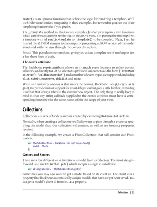 render() is an optional function that defines the logic for rendering a template. We’ll
use Underscore’s micro-templating in these examples, but remember you can use other
templating frameworks if you prefer.
The _.template method in Underscore compiles JavaScript templates into functions
which can be evaluated for rendering. In the above view, I’m passing the markup from
a template with id results-template to _.template() to be compiled. Next, I set the
html of the el DOM element to the output of processing a JSON version of the model
associated with the view through the compiled template.
Presto! This populates the template, giving you a data-complete set of markup in just
a few short lines of code.
The events attribute
The Backbone events attribute allows us to attach event listeners to either custom
selectors, or directly to el if no selector is provided. An event takes the form {"eventName
selector": "callbackFunction"} and a number of event-types are supported, including
click, submit, mouseover, dblclick and more.
What isn’t instantly obvious is that under the bonnet, Backbone uses jQuery’s .dele
gate() toprovideinstantsupportforeventdelegationbutgoesalittlefurther,extending
it so that this always refers to the current view object. The only thing to really keep in
mind is that any string callback supplied to the events attribute must have a corre-
sponding function with the same name within the scope of your view.
Collections
Collections are sets of Models and are created by extending Backbone.Collection.
Normally, when creating a collection you’ll also want to pass through a property spec-
ifying the model that your collection will contain, as well as any instance properties
required.
In the following example, we create a PhotoCollection that will contain our Photo
models:
var PhotoCollection = Backbone.Collection.extend({
model: Photo
});
Getters and Setters
There are a few different ways to retrieve a model from a collection. The most straight-
forward is to use Collection.get() which accepts a single id as follows:
var skiingEpicness = PhotoCollection.get(2);
Sometimes you may also want to get a model based on its client id. The client id is a
property that Backbone automatically assigns models that have not yet been saved. You
can get a model’s client id from its .cid property.
Collections | 23
 