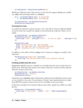var mySkiingCrash = PhotoCollection.getByCid(456);
Backbone Collections don’t have setters as such, but do support adding new models
via .add() and removing models via .remove().
var a = new Backbone.Model({ title: 'my vacation'}),
b = new Backbone.Model({ title: 'my holiday'});
var photoCollection = new PhotoCollection([a,b]);
photoCollection.remove([a,b]);
Listening for events
As collections represent a group of items, we’re also able to listen for add and remove
events for when new models are added or removed from the collection. Here’s an ex-
ample:
var PhotoCollection = new Backbone.Collection();
PhotoCollection.on("add", function(photo) {
console.log("I liked " + photo.get("title") + ' its this one, right? ' + photo.get("src"));
});
PhotoCollection.add([
{title: "My trip to Bali", src: "bali-trip.jpg"},
{title: "The flight home", src: "long-flight-oofta.jpg"},
{title: "Uploading pix", src: "too-many-pics.jpg"}
]);
In addition, we’re able to bind a change event to listen for changes to models in the
collection.
PhotoCollection.on("change:title", function(){
console.log('there have been updates made to this collections titles');
});
Fetching models from the server
Collections.fetch() retrieves a default set of models from the server in the form of a
JSON array. When this data returns, the current collection’s contents will be replaced
with the contents of the array.
var PhotoCollection = new Backbone.Collection;
PhotoCollection.url = '/photos';
PhotoCollection.fetch();
Under the covers, Backbone.sync is the function called every time Backbone tries to read
or save models to the server. It uses jQuery or Zepto’s ajax implementations to make
these RESTful requests, however this can be overridden as per your needs.
In the above example if we wanted to log an event when .sync() was called, we could
do this:
Backbone.sync = function(method, model) {
console.log("I've been passed " + method + " with " + JSON.stringify(model));
};
24 | Chapter 2: The Basics
 