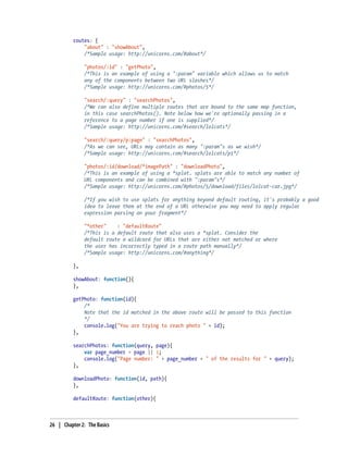 routes: {
"about" : "showAbout",
/*Sample usage: http://unicorns.com/#about*/
"photos/:id" : "getPhoto",
/*This is an example of using a ":param" variable which allows us to match
any of the components between two URL slashes*/
/*Sample usage: http://unicorns.com/#photos/5*/
"search/:query" : "searchPhotos",
/*We can also define multiple routes that are bound to the same map function,
in this case searchPhotos(). Note below how we're optionally passing in a
reference to a page number if one is supplied*/
/*Sample usage: http://unicorns.com/#search/lolcats*/
"search/:query/p:page" : "searchPhotos",
/*As we can see, URLs may contain as many ":param"s as we wish*/
/*Sample usage: http://unicorns.com/#search/lolcats/p1*/
"photos/:id/download/*imagePath" : "downloadPhoto",
/*This is an example of using a *splat. splats are able to match any number of
URL components and can be combined with ":param"s*/
/*Sample usage: http://unicorns.com/#photos/5/download/files/lolcat-car.jpg*/
/*If you wish to use splats for anything beyond default routing, it's probably a good
idea to leave them at the end of a URL otherwise you may need to apply regular
expression parsing on your fragment*/
"*other" : "defaultRoute"
/*This is a default route that also uses a *splat. Consider the
default route a wildcard for URLs that are either not matched or where
the user has incorrectly typed in a route path manually*/
/*Sample usage: http://unicorns.com/#anything*/
},
showAbout: function(){
},
getPhoto: function(id){
/*
Note that the id matched in the above route will be passed to this function
*/
console.log("You are trying to reach photo " + id);
},
searchPhotos: function(query, page){
var page_number = page || 1;
console.log("Page number: " + page_number + " of the results for " + query);
},
downloadPhoto: function(id, path){
},
defaultRoute: function(other){
26 | Chapter 2: The Basics
 