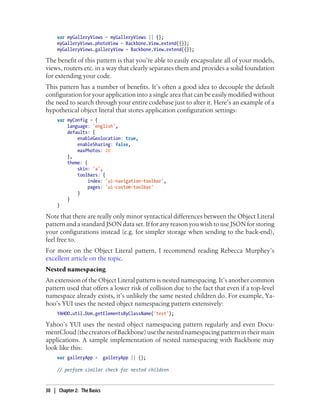 var myGalleryViews = myGalleryViews || {};
myGalleryViews.photoView = Backbone.View.extend({});
myGalleryViews.galleryView = Backbone.View.extend({});
The benefit of this pattern is that you’re able to easily encapsulate all of your models,
views, routers etc. in a way that clearly separates them and provides a solid foundation
for extending your code.
This pattern has a number of benefits. It’s often a good idea to decouple the default
configuration for your application into a single area that can be easily modified without
the need to search through your entire codebase just to alter it. Here’s an example of a
hypothetical object literal that stores application configuration settings:
var myConfig = {
language: 'english',
defaults: {
enableGeolocation: true,
enableSharing: false,
maxPhotos: 20
},
theme: {
skin: 'a',
toolbars: {
index: 'ui-navigation-toolbar',
pages: 'ui-custom-toolbar'
}
}
}
Note that there are really only minor syntactical differences between the Object Literal
pattern and a standard JSON data set. If for any reason you wish to use JSON for storing
your configurations instead (e.g. for simpler storage when sending to the back-end),
feel free to.
For more on the Object Literal pattern, I recommend reading Rebecca Murphey’s
excellent article on the topic.
Nested namespacing
An extension of the Object Literal pattern is nested namespacing. It’s another common
pattern used that offers a lower risk of collision due to the fact that even if a top-level
namespace already exists, it’s unlikely the same nested children do. For example, Ya-
hoo’s YUI uses the nested object namespacing pattern extensively:
YAHOO.util.Dom.getElementsByClassName('test');
Yahoo’s YUI uses the nested object namespacing pattern regularly and even Docu-
mentCloud(thecreatorsofBackbone)usethenestednamespacingpatternintheirmain
applications. A sample implementation of nested namespacing with Backbone may
look like this:
var galleryApp = galleryApp || {};
// perform similar check for nested children
30 | Chapter 2: The Basics
 