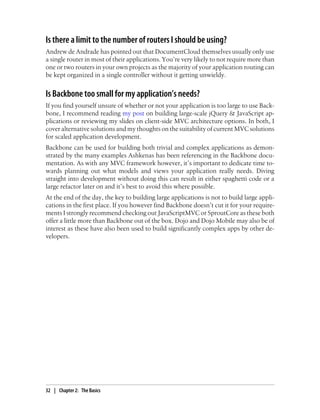 Is there a limit to the number of routers I should be using?
Andrew de Andrade has pointed out that DocumentCloud themselves usually only use
a single router in most of their applications. You’re very likely to not require more than
one or two routers in your own projects as the majority of your application routing can
be kept organized in a single controller without it getting unwieldy.
Is Backbone too small for my application’s needs?
If you find yourself unsure of whether or not your application is too large to use Back-
bone, I recommend reading my post on building large-scale jQuery & JavaScript ap-
plications or reviewing my slides on client-side MVC architecture options. In both, I
cover alternative solutions and my thoughts on the suitability of current MVC solutions
for scaled application development.
Backbone can be used for building both trivial and complex applications as demon-
strated by the many examples Ashkenas has been referencing in the Backbone docu-
mentation. As with any MVC framework however, it’s important to dedicate time to-
wards planning out what models and views your application really needs. Diving
straight into development without doing this can result in either spaghetti code or a
large refactor later on and it’s best to avoid this where possible.
At the end of the day, the key to building large applications is not to build large appli-
cations in the first place. If you however find Backbone doesn’t cut it for your require-
ments I strongly recommend checking out JavaScriptMVC or SproutCore as these both
offer a little more than Backbone out of the box. Dojo and Dojo Mobile may also be of
interest as these have also been used to build significantly complex apps by other de-
velopers.
32 | Chapter 2: The Basics
 