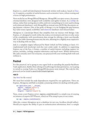 Express is a small web-development framework written with node.js, based on Sina-
tra. It supports a number of useful features such as intuitive views, robust routing and
a focus on high performance.
Next on the list are MongoDB and Mongoose. MongoDB is an open-source, document-
oriented database store designed with scalability and agility in mind. As a noSQL da-
tabase, rather than storing data in tables and rows (something we’re very used to doing
with relational databases), with MongoDB we instead store JSON-like documents us-
ing dynamic schemas. One of the goals of Mongo is to try bridging the gap between
key-value stores (speed, scalability) and relational databases (rich functionality).
Mongoose is a JavaScript library that simplifies how we interact with Mongo. Like
Express, it’s designed to work within the node.js environment and tries to solve some
of the complexities with asynchronous data storage by offering a more user-friendly
API. It also adds chaining features into the mix, allowing for a slightly more expressive
way of dealing with our data.
Jade is a template engine influenced by Haml (which we’ll be looking at later). It’s
implemented with JavaScript (and also runs under node). In addition to supporting
Express out of the box, it boasts a number of useful features including support for
mixins, includes, caching, template inheritance and much more. Whilst abstractions
like Jade certainly aren’t for everyone, our practical will cover working both with and
without it.
Practical
For this practical, we’re going to once again look at extending the popular Backbone
Todo application. Rather than relying on localStorage for data persistence, we’re going
to switch to storing Todos in a MongoDB document-store instead. The code for this
practical can be found in practicalsstacksoption2
app.js
(See here for the source)
We must first include the node dependencies required by our application. These are
Express, Mongoose and Path (a module containing utilities for dealing with file paths.
var application_root = __dirname,
express = require("express"),
path = require("path"),
mongoose = require('mongoose');
Next, create a new Express server. express.createServer() is a simple way of creating
an instance of express.HTTPServer, which we’ll be using to pass in our routes.
var app = express.createServer();
After this, connect Mongoose up to a database (in our case, localhost should suffice).
Should you require the ability to pass in authentication information, here’s a sample
34 | Chapter 3: RESTful Applications
 