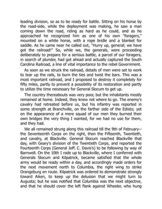 leading division, so as to be ready for battle. Sitting on his horse by
the road-side, while the deployment was making, he saw a man
coming down the road, riding as hard as he could, and as he
approached he recognized him as one of his own "foragers,"
mounted on a white horse, with a rope bridle and a blanket for
saddle. As he came near he called out, "Hurry up, general; we have
got the railroad!" So, while we, the generals, were proceeding
deliberately to prepare for a serious battle, a parcel of our foragers,
in search of plunder, had got ahead and actually captured the South
Carolina Railroad, a line of vital importance to the rebel Government.
As soon as we struck the railroad, details of men were set to work
to tear up the rails, to burn the ties and twist the bars. This was a
most important railroad, and I proposed to destroy it completely for
fifty miles, partly to prevent a possibility of its restoration and partly
to utilize the time necessary for General Slocum to get up.
The country thereabouts was very poor, but the inhabitants mostly
remained at home. Indeed, they knew not where to go. The enemy's
cavalry had retreated before us, but his infantry was reported in
some strength at Branchville, on the farther side of the Edisto; yet
on the appearance of a mere squad of our men they burned their
own bridges the very thing I wanted, for we had no use for them,
and they had.
We all remained strung along this railroad till the 9th of February--
the Seventeenth Corps on the right, then the Fifteenth, Twentieth,
and cavalry, at Blackville. General Slocum reached Blackville that
day, with Geary's division of the Twentieth Corps, and reported the
Fourteenth Corps (General Jeff. C. Davis's) to be following by way of
Barnwell. On the 10th I rode up to Blackville, where I conferred with
Generals Slocum and Kilpatrick, became satisfied that the whole
army would be ready within a day, and accordingly made orders for
the next movement north to Columbia, the right wing to strike
Orangeburg en route. Kilpatrick was ordered to demonstrate strongly
toward Aiken, to keep up the delusion that we might turn to
Augusta; but he was notified that Columbia was the next objective,
and that he should cover the left flank against Wheeler, who hung
 